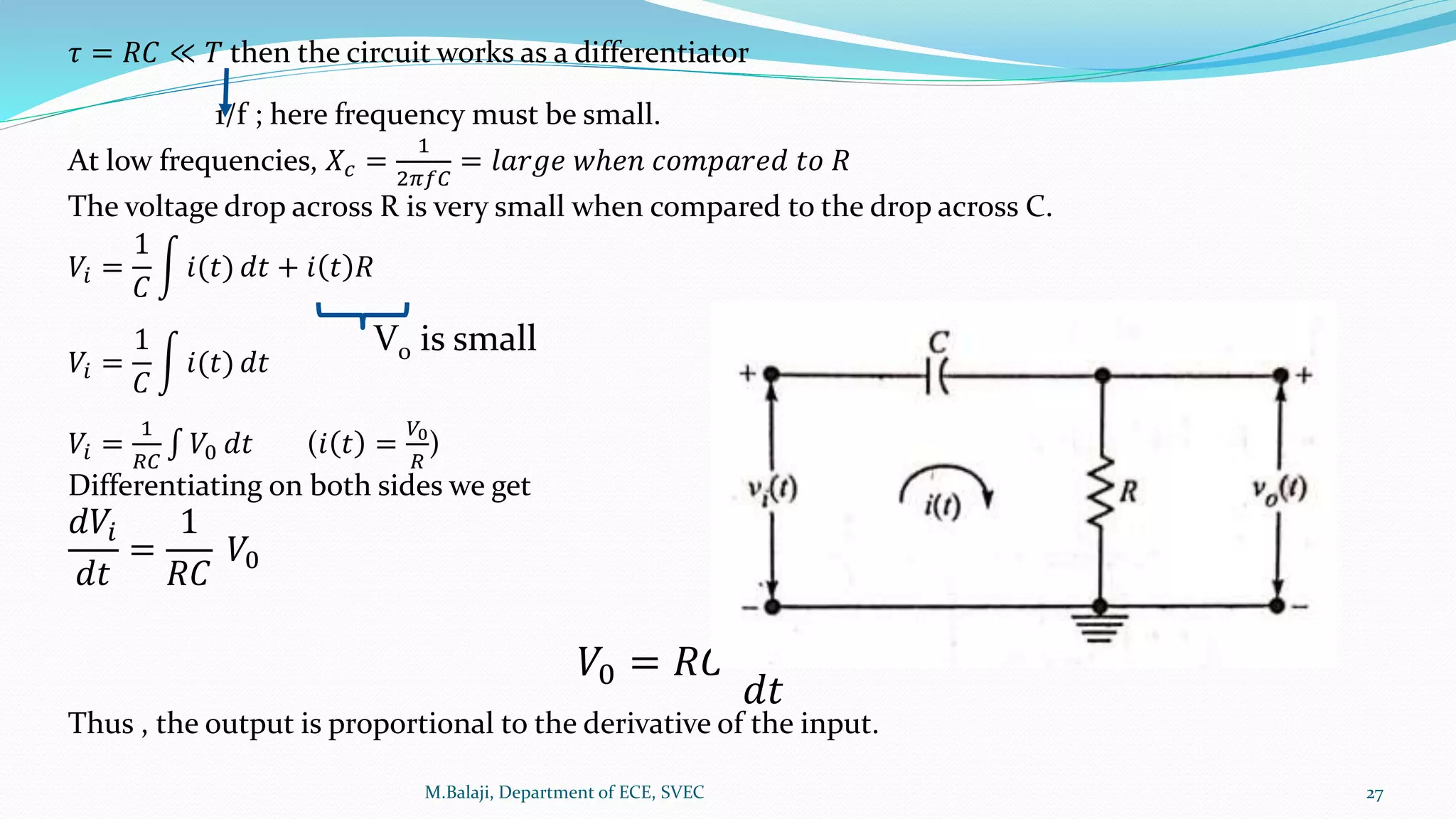 𝜏 = 𝑅𝐶 ≪ 𝑇 then the circuit works as a differentiator
1/f ; here frequency must be small.
At low frequencies, 𝑋𝑐 =
1
2𝜋𝑓𝐶
= 𝑙𝑎𝑟𝑔𝑒 𝑤ℎ𝑒𝑛 𝑐𝑜𝑚𝑝𝑎𝑟𝑒𝑑 𝑡𝑜 𝑅
The voltage drop across R is very small when compared to the drop across C.
𝑉𝑖 =
1
𝐶
𝑖(𝑡) 𝑑𝑡 + 𝑖 𝑡 𝑅
𝑉𝑖 =
1
𝐶
𝑖(𝑡) 𝑑𝑡
𝑉𝑖 =
1
𝑅𝐶
𝑉0 𝑑𝑡 (𝑖 𝑡 =
𝑉0
𝑅
)
Differentiating on both sides we get
𝑑𝑉𝑖
𝑑𝑡
=
1
𝑅𝐶
𝑉0
𝑉0 = 𝑅𝐶
𝑑𝑉𝑖
𝑑𝑡
Thus , the output is proportional to the derivative of the input.
M.Balaji, Department of ECE, SVEC 27
V0 is small
 