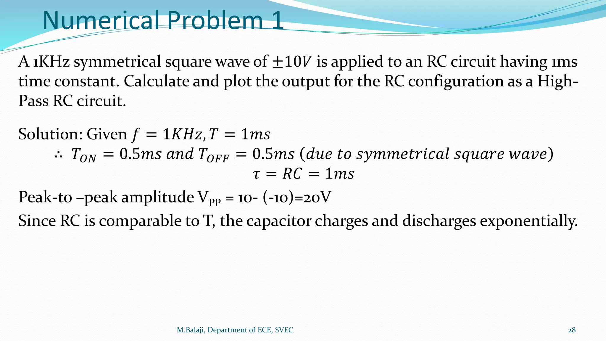 Numerical Problem 1
A 1KHz symmetrical square wave of ±10𝑉 is applied to an RC circuit having 1ms
time constant. Calculate and plot the output for the RC configuration as a High-
Pass RC circuit.
Solution: Given 𝑓 = 1𝐾𝐻𝑧, 𝑇 = 1𝑚𝑠
∴ 𝑇𝑂𝑁 = 0.5𝑚𝑠 𝑎𝑛𝑑 𝑇𝑂𝐹𝐹 = 0.5𝑚𝑠 𝑑𝑢𝑒 𝑡𝑜 𝑠𝑦𝑚𝑚𝑒𝑡𝑟𝑖𝑐𝑎𝑙 𝑠𝑞𝑢𝑎𝑟𝑒 𝑤𝑎𝑣𝑒
𝜏 = 𝑅𝐶 = 1𝑚𝑠
Peak-to –peak amplitude VPP = 10- (-10)=20V
Since RC is comparable to T, the capacitor charges and discharges exponentially.
M.Balaji, Department of ECE, SVEC 28
 