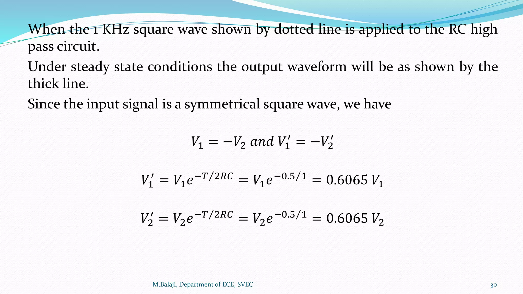 When the 1 KHz square wave shown by dotted line is applied to the RC high
pass circuit.
Under steady state conditions the output waveform will be as shown by the
thick line.
Since the input signal is a symmetrical square wave, we have
𝑉1 = −𝑉2 𝑎𝑛𝑑 𝑉1
′
= −𝑉2
′
𝑉1
′
= 𝑉1 𝑒− 𝑇 2𝑅𝐶 = 𝑉1 𝑒−0.5 1 = 0.6065 𝑉1
𝑉2
′
= 𝑉2 𝑒− 𝑇 2𝑅𝐶 = 𝑉2 𝑒−0.5 1 = 0.6065 𝑉2
M.Balaji, Department of ECE, SVEC 30
 