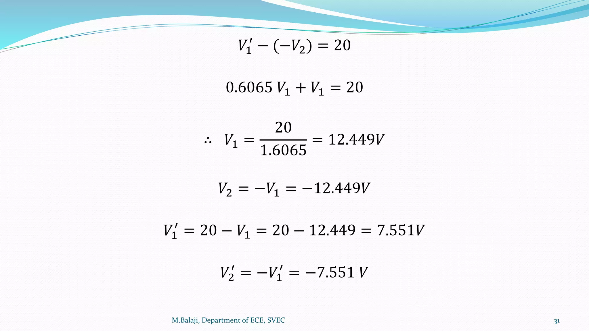 𝑉1
′
− (−𝑉2) = 20
0.6065 𝑉1 + 𝑉1 = 20
∴ 𝑉1 =
20
1.6065
= 12.449𝑉
𝑉2 = −𝑉1 = −12.449𝑉
𝑉1
′
= 20 − 𝑉1 = 20 − 12.449 = 7.551𝑉
𝑉2
′
= −𝑉1
′
= −7.551 𝑉
M.Balaji, Department of ECE, SVEC 31
 