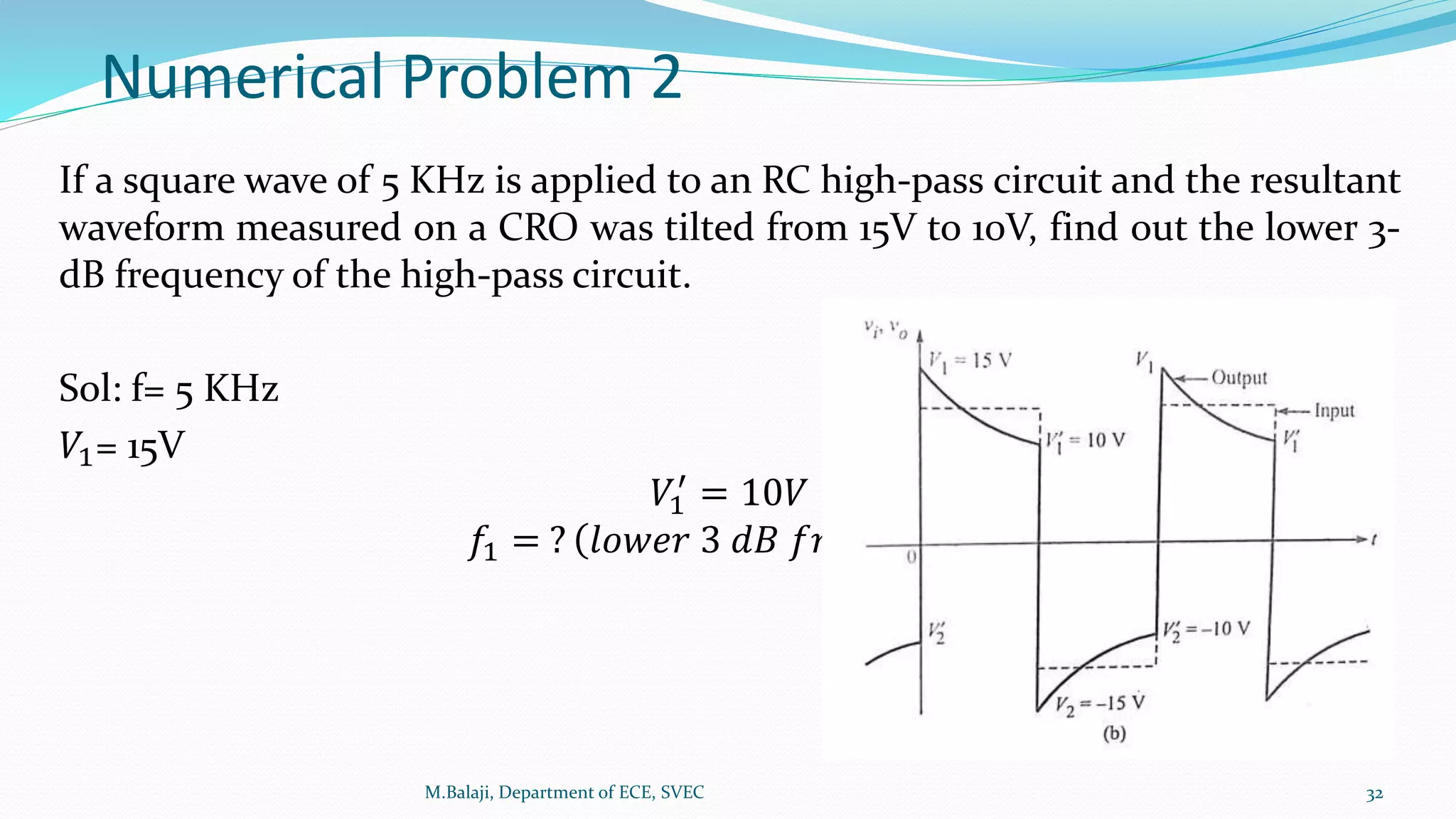 Numerical Problem 2
If a square wave of 5 KHz is applied to an RC high-pass circuit and the resultant
waveform measured on a CRO was tilted from 15V to 10V, find out the lower 3-
dB frequency of the high-pass circuit.
Sol: f= 5 KHz
𝑉1= 15V
𝑉1
′
= 10𝑉
𝑓1 = ? 𝑙𝑜𝑤𝑒𝑟 3 𝑑𝐵 𝑓𝑟𝑒𝑞𝑢𝑒𝑛𝑐𝑦
M.Balaji, Department of ECE, SVEC 32
 