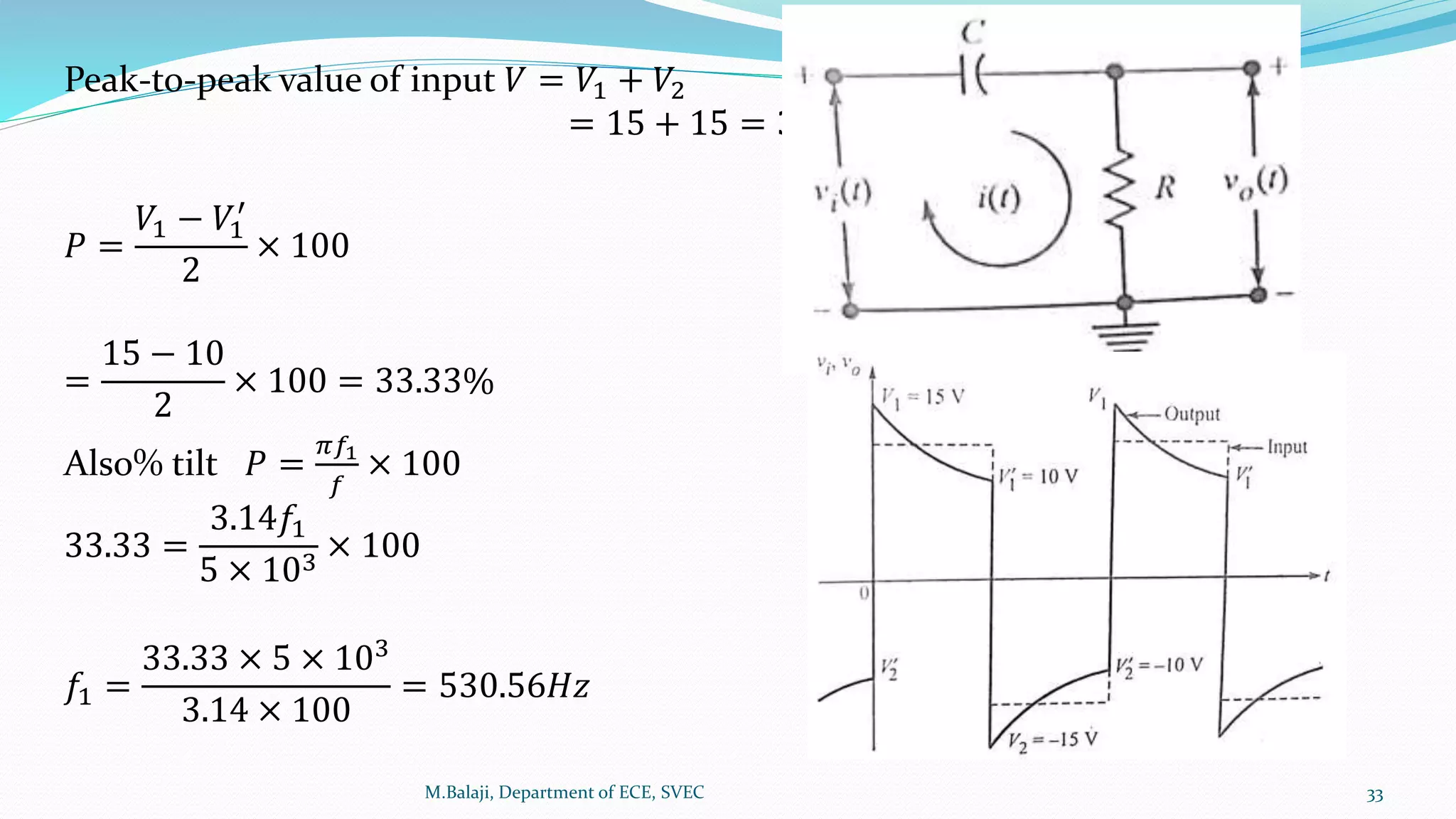 Peak-to-peak value of input 𝑉 = 𝑉1 + 𝑉2
= 15 + 15 = 30𝑉
𝑃 =
𝑉1 − 𝑉1
′
2
× 100
=
15 − 10
2
× 100 = 33.33%
Also% tilt 𝑃 =
𝜋𝑓1
𝑓
× 100
33.33 =
3.14𝑓1
5 × 103
× 100
𝑓1 =
33.33 × 5 × 103
3.14 × 100
= 530.56𝐻𝑧
M.Balaji, Department of ECE, SVEC 33
 