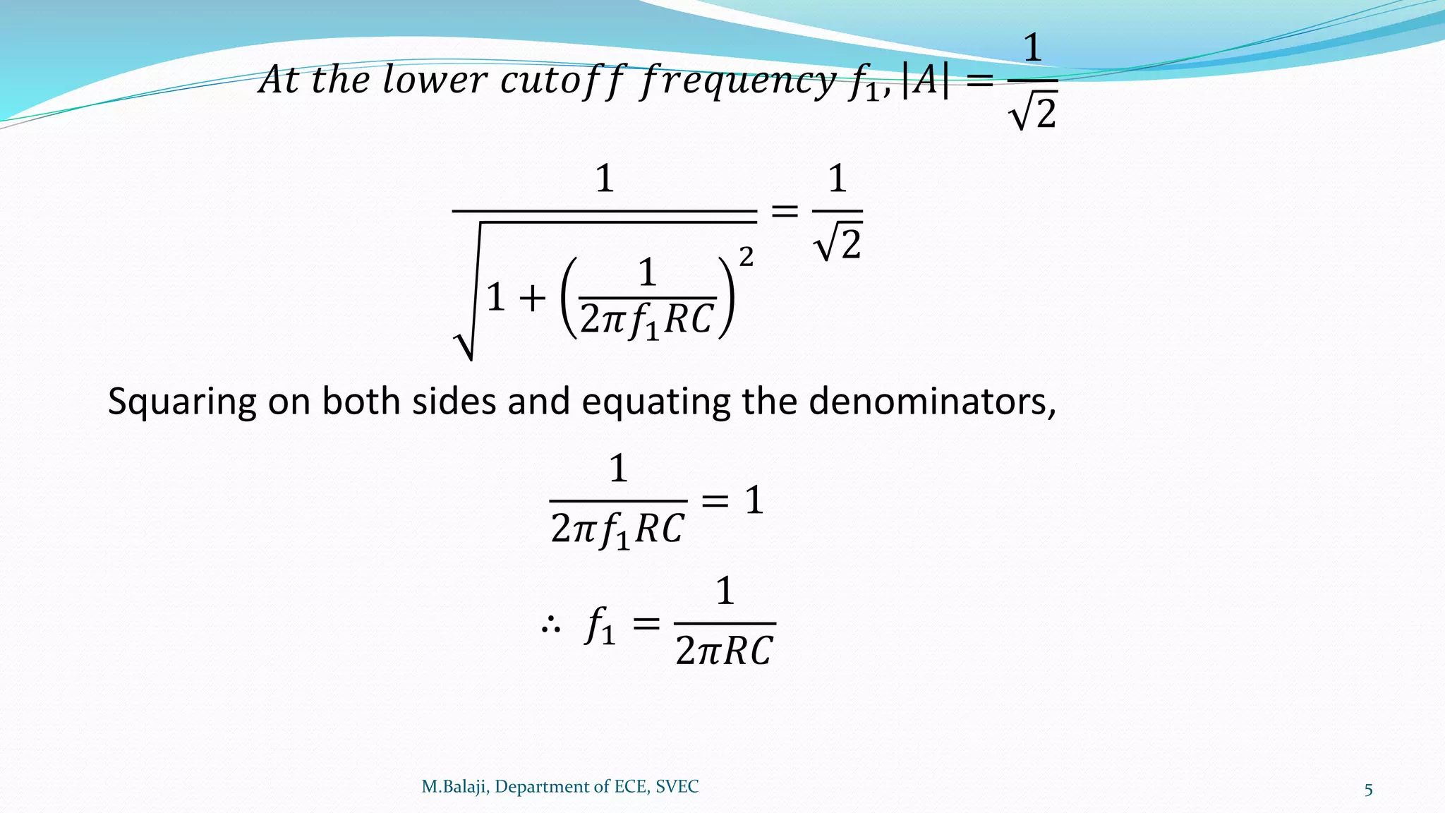 M.Balaji, Department of ECE, SVEC 5
𝐴𝑡 𝑡ℎ𝑒 𝑙𝑜𝑤𝑒𝑟 𝑐𝑢𝑡𝑜𝑓𝑓 𝑓𝑟𝑒𝑞𝑢𝑒𝑛𝑐𝑦 𝑓1, 𝐴 =
1
2
1
1 +
1
2𝜋𝑓1 𝑅𝐶
2
=
1
2
Squaring on both sides and equating the denominators,
1
2𝜋𝑓1 𝑅𝐶
= 1
∴ 𝑓1 =
1
2𝜋𝑅𝐶
 