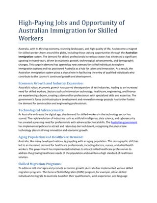 High-Paying Jobs and Opportunity of
Australian Immigration for Skilled
Workers
Australia, with its thriving economy, stunning landscapes, and high quality of life, has become a magnet
for skilled workers from around the globe, including those seeking opportunities through the Australian
immigration system. The demand for skilled professionals in various sectors has witnessed a significant
upswing in recent years, driven by economic growth, technological advancements, and demographic
changes. This surge in demand has opened up new avenues for skilled individuals to explore
immigration options and has positioned Australia as a hub for talent and innovation. As a result, the
Australian immigration system plays a pivotal role in facilitating the entry of qualified individuals who
contribute to the country's continued growth and development.
Economic Growth and Industry Expansion:
Australia's robust economic growth has spurred the expansion of key industries, leading to an increased
need for skilled workers. Sectors such as information technology, healthcare, engineering, and finance
are experiencing a boom, creating a demand for professionals with specialized skills and expertise. The
government's focus on infrastructure development and renewable energy projects has further fueled
the demand for construction and engineering professionals.
Technological Advancements:
As Australia embraces the digital age, the demand for skilled workers in the technology sector has
soared. The rapid evolution of industries such as artificial intelligence, data science, and cybersecurity
has created a pressing need for professionals with advanced technical skills. The Australian government
has implemented policies to attract and retain top-tier tech talent, recognizing the pivotal role
technology plays in driving innovation and economic growth.
Aging Population and Healthcare Demand:
Australia, like many developed nations, is grappling with an aging population. This demographic shift has
led to an increased demand for healthcare professionals, including doctors, nurses, and allied health
workers. The government has implemented initiatives to attract skilled healthcare professionals to
address the growing healthcare needs of the population and maintain a high standard of healthcare
services.
Skilled Migration Programs:
To address skill shortages and promote economic growth, Australia has implemented various skilled
migration programs. The General Skilled Migration (GSM) program, for example, allows skilled
individuals to migrate to Australia based on their qualifications, work experience, and language
 