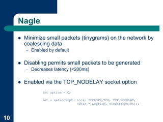 Nagle
     !   Minimize small packets (tinygrams) on the network by
         coalescing data
         –   Enabled by default

     !   Disabling permits small packets to be generated
         –   Decreases latency (<200ms)

     !   Enabled via the TCP_NODELAY socket option
                  int option = 0;

                  ret = setsockopt( sock, IPPROTO_TCP, TCP_NODELAY,
                                    (void *)&option, sizeof(option));



10
 