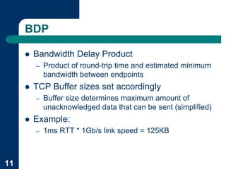 BDP

     !   Bandwidth Delay Product
         –   Product of round-trip time and estimated minimum
             bandwidth between endpoints
     !   TCP Buffer sizes set accordingly
         –   Buffer size determines maximum amount of
             unacknowledged data that can be sent (simplified)
     !   Example:
         –   1ms RTT * 1Gb/s link speed = 125KB



11
 
