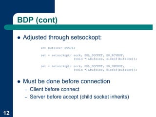 BDP (cont)

     !   Adjusted through setsockopt:
                 int bufsize= 65536;

                 ret = setsockopt( sock, SOL_SOCKET, SO_RCVBUF,
                                   (void *)&bufsize, sizeof(bufsize));

                 ret = setsockopt( sock, SOL_SOCKET, SO_SNDBUF,
                                   (void *)&bufsize, sizeof(bufsize));



     !   Must be done before connection
         –   Client before connect
         –   Server before accept (child socket inherits)


12
 