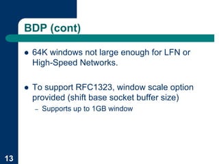 BDP (cont)

     !   64K windows not large enough for LFN or
         High-Speed Networks.

     !   To support RFC1323, window scale option
         provided (shift base socket buffer size)
         –   Supports up to 1GB window




13
 