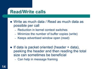 Read/Write calls

     !   Write as much data / Read as much data as
         possible per call
         –   Reduction in kernel context switches
         –   Minimize the number of buffer copies (write)
         –   Keeps advertised window open (read)


     !   If data is packet oriented (header + data),
         peeking the header and then reading the total
         size can sometimes be beneficial
         –   Can help in message framing

14
 