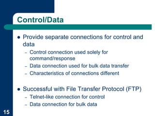Control/Data

     !   Provide separate connections for control and
         data
         –   Control connection used solely for
             command/response
         –   Data connection used for bulk data transfer
         –   Characteristics of connections different


     !   Successful with File Transfer Protocol (FTP)
         –   Telnet-like connection for control
         –   Data connection for bulk data
15
 