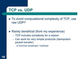 TCP vs. UDP

     !   To avoid computational complexity of TCP, use
         raw UDP?

     !   Rarely beneficial (from my experience)
         –   TCP includes complexity for a reason
         –   Can work for very simple protocols (idempotent
             packet transfer)
              !   Common broadcast / multicast




18
 