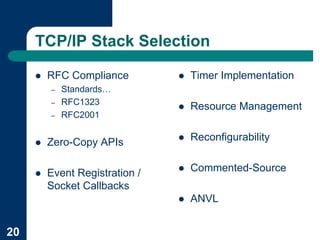 TCP/IP Stack Selection

     !   RFC Compliance         !   Timer Implementation
         –   Standards…
         –   RFC1323
                                !   Resource Management
         –   RFC2001


     !   Zero-Copy APIs         !   Reconfigurability


     !   Event Registration /   !   Commented-Source
         Socket Callbacks
                                !   ANVL


20
 