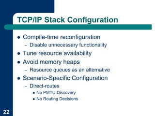 TCP/IP Stack Configuration

     !   Compile-time reconfiguration
         –   Disable unnecessary functionality
     !   Tune resource availability
     !   Avoid memory heaps
         –   Resource queues as an alternative
     !   Scenario-Specific Configuration
         –   Direct-routes
              !   No PMTU Discovery
              !   No Routing Decisions


22
 