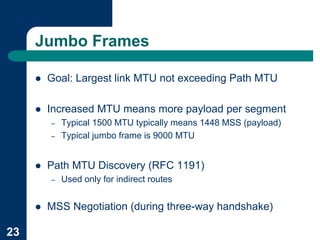 Jumbo Frames

     !   Goal: Largest link MTU not exceeding Path MTU

     !   Increased MTU means more payload per segment
         –   Typical 1500 MTU typically means 1448 MSS (payload)
         –   Typical jumbo frame is 9000 MTU


     !   Path MTU Discovery (RFC 1191)
         –   Used only for indirect routes


     !   MSS Negotiation (during three-way handshake)

23
 