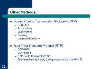 Other Methods

     !   Stream Control Transmission Protocol (SCTP)
         –   RFC-2960
         –   Associations
         –   Multi-homing
         –   Framing
         –   Unordered Delivery

     !   Real-Time Transport Protocol (RTP)
         –   RFC-1889
         –   UDP-based
         –   RTP Control Protocol (RTCP)
         –   QoS handled separately (using protocols such as RSVP)

33
 