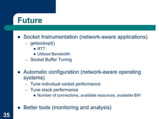 Future
     !   Socket Instrumentation (network-aware applications)
         –   getsockopt()
              !   RTT
              !   Utilized Bandwidth
         –   Socket Buffer Tuning

     !   Automatic configuration (network-aware operating
         systems)
         –   Tune individual socket performance
         –   Tune stack performance
              !   Number of connections, available resources, available BW


     !   Better tools (monitoring and analysis)
35
 