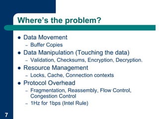 Where’s the problem?

    !   Data Movement
        –   Buffer Copies
    !   Data Manipulation (Touching the data)
        –   Validation, Checksums, Encryption, Decryption.
    !   Resource Management
        –   Locks, Cache, Connection contexts
    !   Protocol Overhead
        –   Fragmentation, Reassembly, Flow Control,
            Congestion Control
        –   1Hz for 1bps (Intel Rule)

7
 