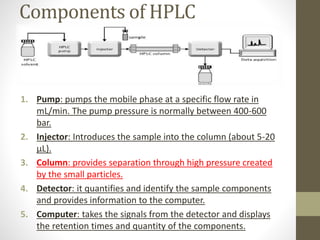 Components of HPLC
1. Pump: pumps the mobile phase at a specific flow rate in
mL/min. The pump pressure is normally between 400-600
bar.
2. Injector: Introduces the sample into the column (about 5-20
μL).
3. Column: provides separation through high pressure created
by the small particles.
4. Detector: it quantifies and identify the sample components
and provides information to the computer.
5. Computer: takes the signals from the detector and displays
the retention times and quantity of the components.
 