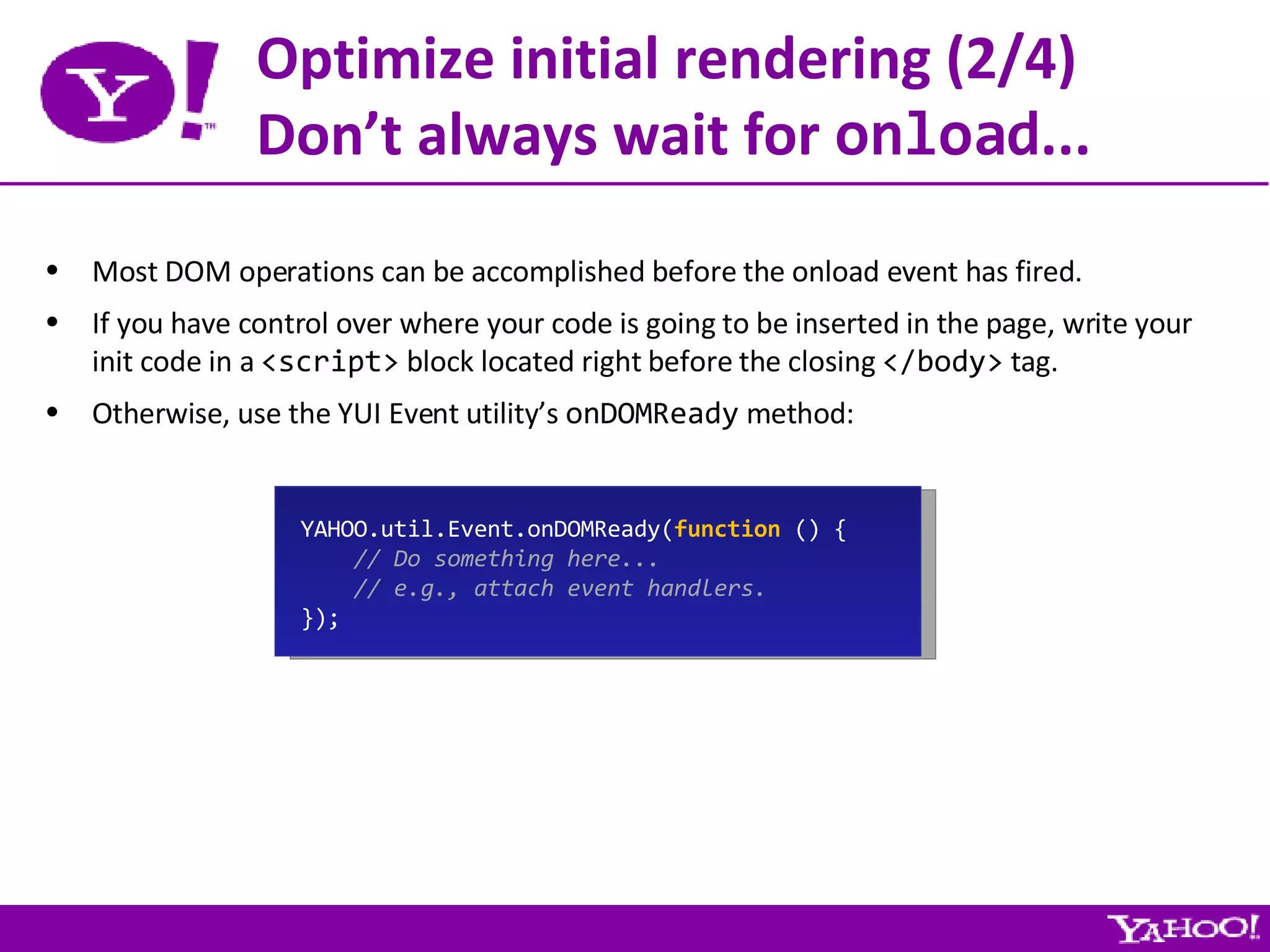 Optimize initial rendering (2/4) Don’t always wait for  onload ... Most DOM operations can be accomplished before the onload event has fired. If you have control over where your code is going to be inserted in the page, write your init code in a  <script>  block located right before the closing  </body>  tag. Otherwise, use the YUI Event utility’s  onDOMReady  method: YAHOO.util.Event.onDOMReady( function  () { // Do something here... // e.g., attach event handlers. }); 