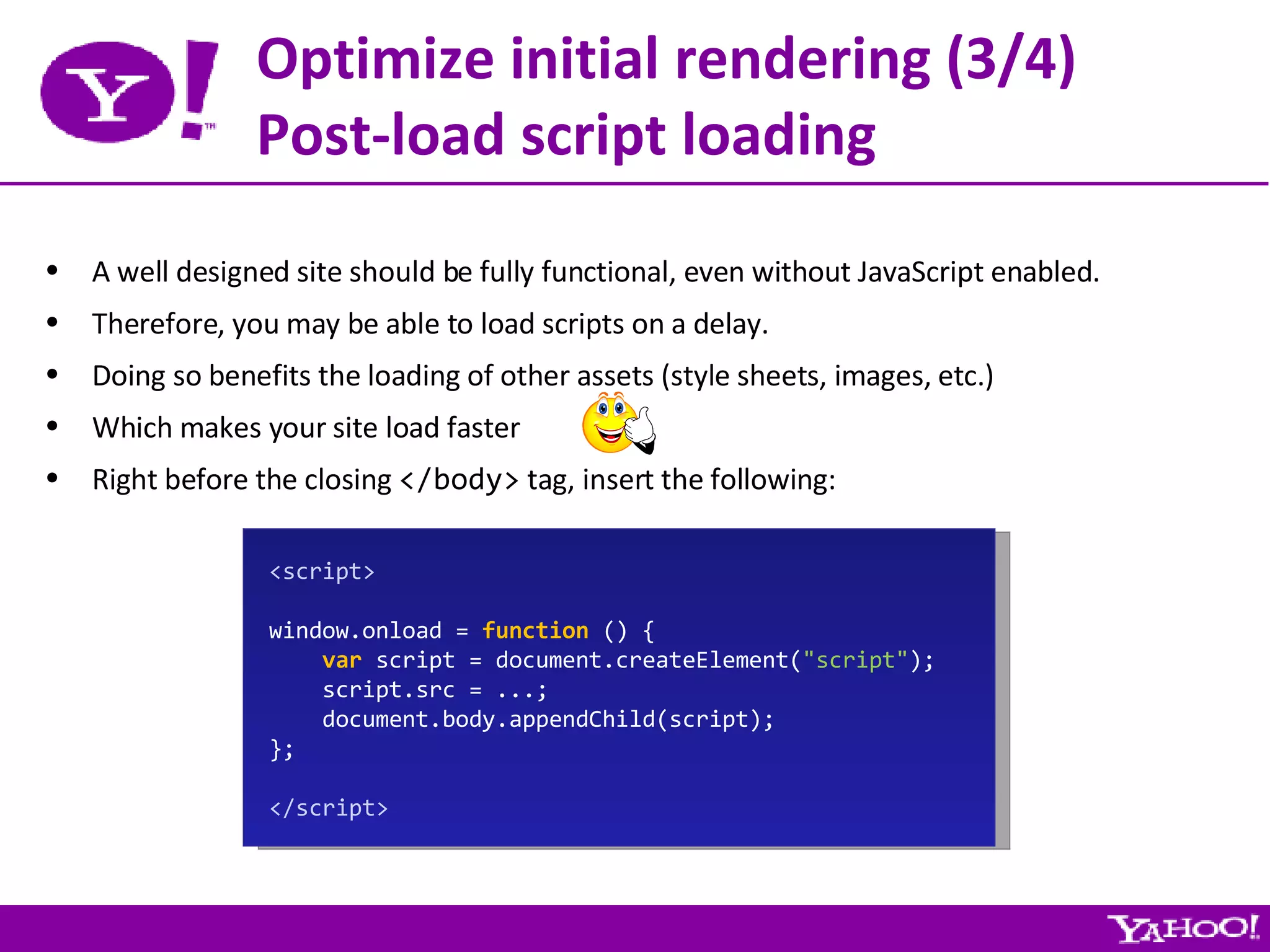 Optimize initial rendering (3/4) Post-load script loading A well designed site should be fully functional, even without JavaScript enabled. Therefore, you may be able to load scripts on a delay. Doing so benefits the loading of other assets (style sheets, images, etc.) Which makes your site load faster Right before the closing  </body>  tag, insert the following: <script> window.onload =  function  () { var  script = document.createElement( &quot;script&quot; ); script.src = ...; document.body.appendChild(script); }; </script> 
