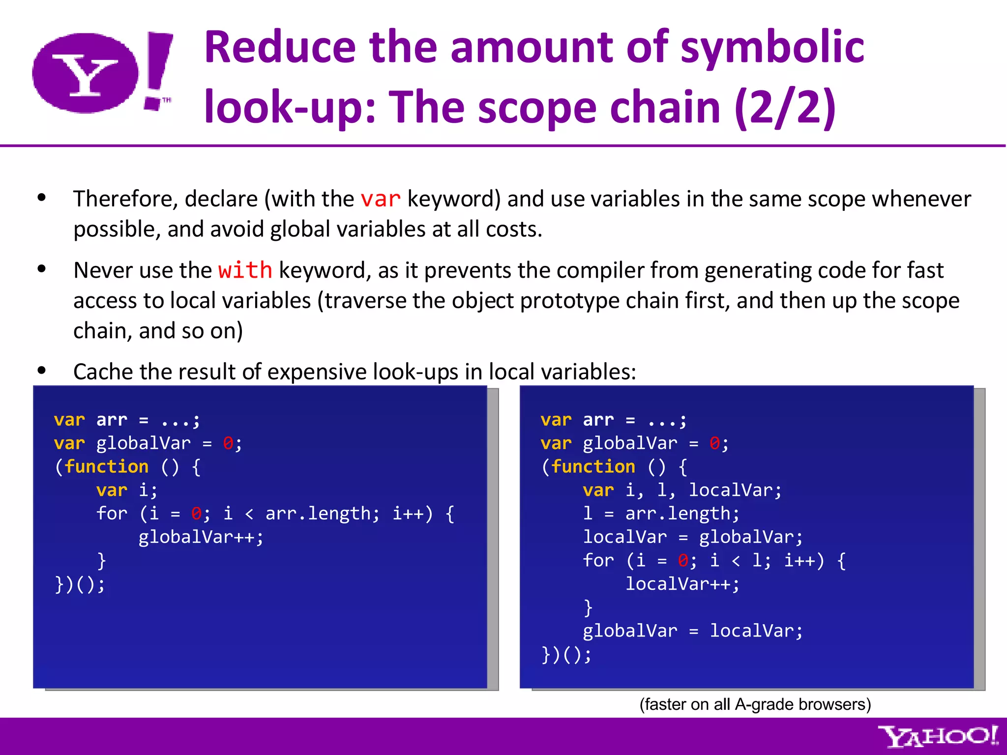 Reduce the amount of symbolic look-up: The scope chain (2/2) Therefore, declare (with the  var  keyword) and use variables in the same scope whenever possible, and avoid global variables at all costs. Never use the  with  keyword, as it prevents the compiler from generating code for fast access to local variables (traverse the object prototype chain first, and then up the scope chain, and so on) Cache the result of expensive look-ups in local variables: var  arr = ...; var  globalVar =  0 ; ( function  () { var  i; for (i =  0 ; i < arr.length; i++) { globalVar++; } })(); var  arr = ...; var  globalVar =  0 ; ( function  () { var  i, l, localVar; l = arr.length; localVar = globalVar; for (i =  0 ; i < l; i++) { localVar++; } globalVar = localVar; })(); (faster on all A-grade browsers) 