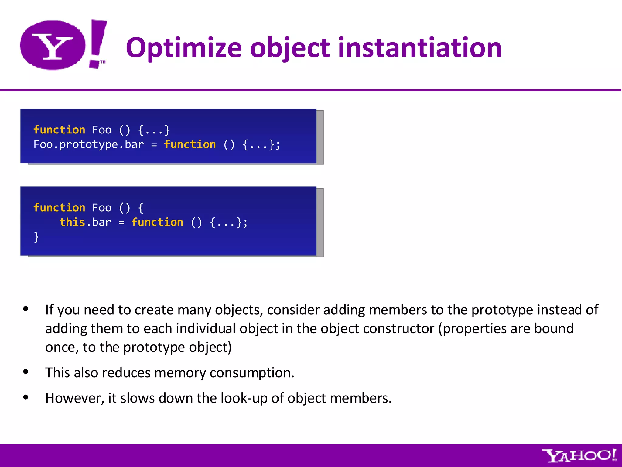 Optimize object instantiation If you need to create many objects, consider adding members to the prototype instead of adding them to each individual object in the object constructor (properties are bound once, to the prototype object) This also reduces memory consumption. However, it slows down the look-up of object members. function  Foo () {...} Foo.prototype.bar =  function  () {...}; function  Foo () { this .bar =  function  () {...}; } 