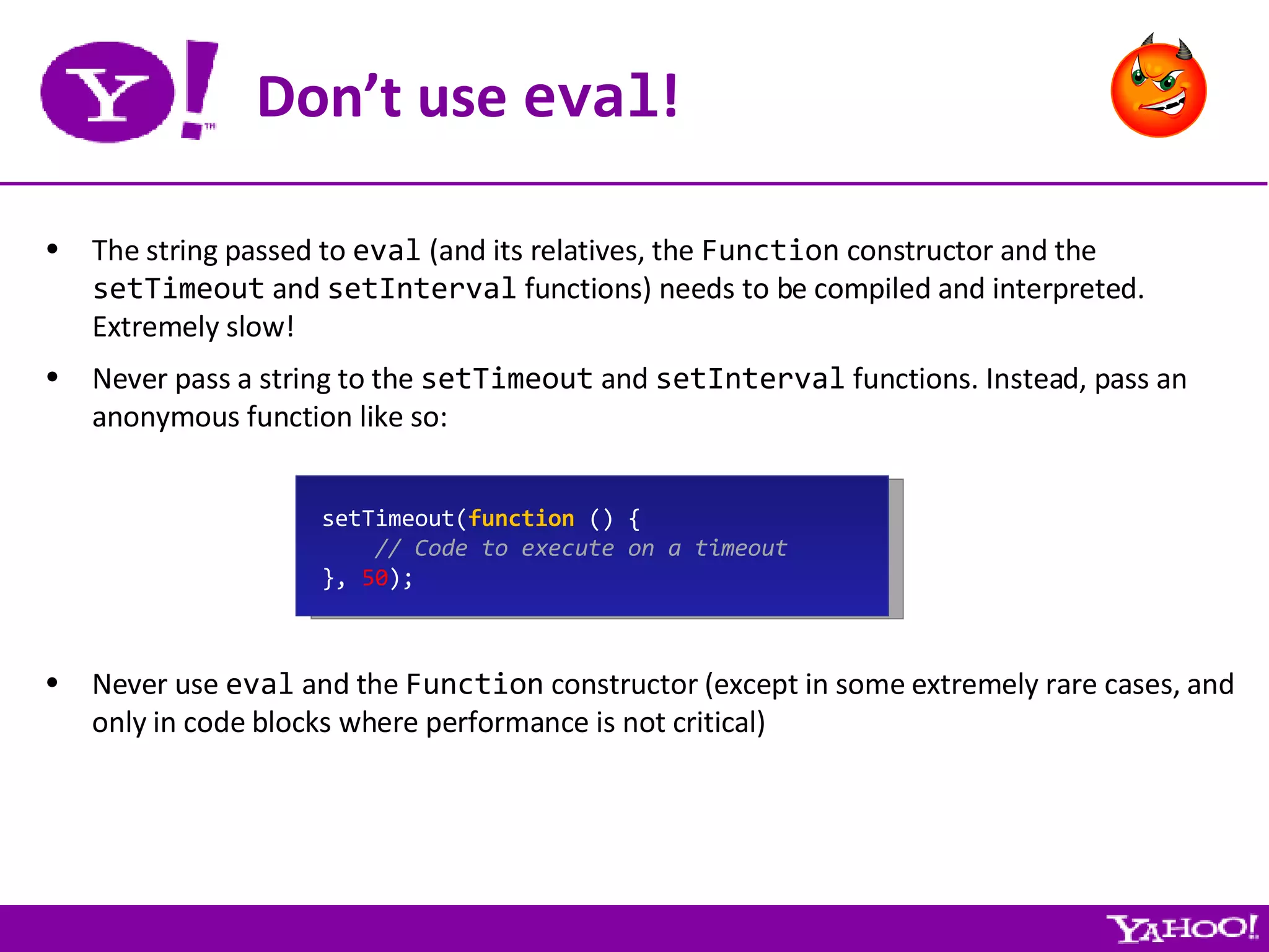 Don’t use  eval ! The string passed to  eval  (and its relatives, the  Function  constructor and the  setTimeout  and  setInterval  functions) needs to be compiled and interpreted. Extremely slow! Never pass a string to the  setTimeout  and  setInterval  functions. Instead, pass an anonymous function like so: setTimeout( function  () { // Code to execute on a timeout },  50 ); Never use  eval  and the  Function  constructor (except in some extremely rare cases, and only in code blocks where performance is not critical) 