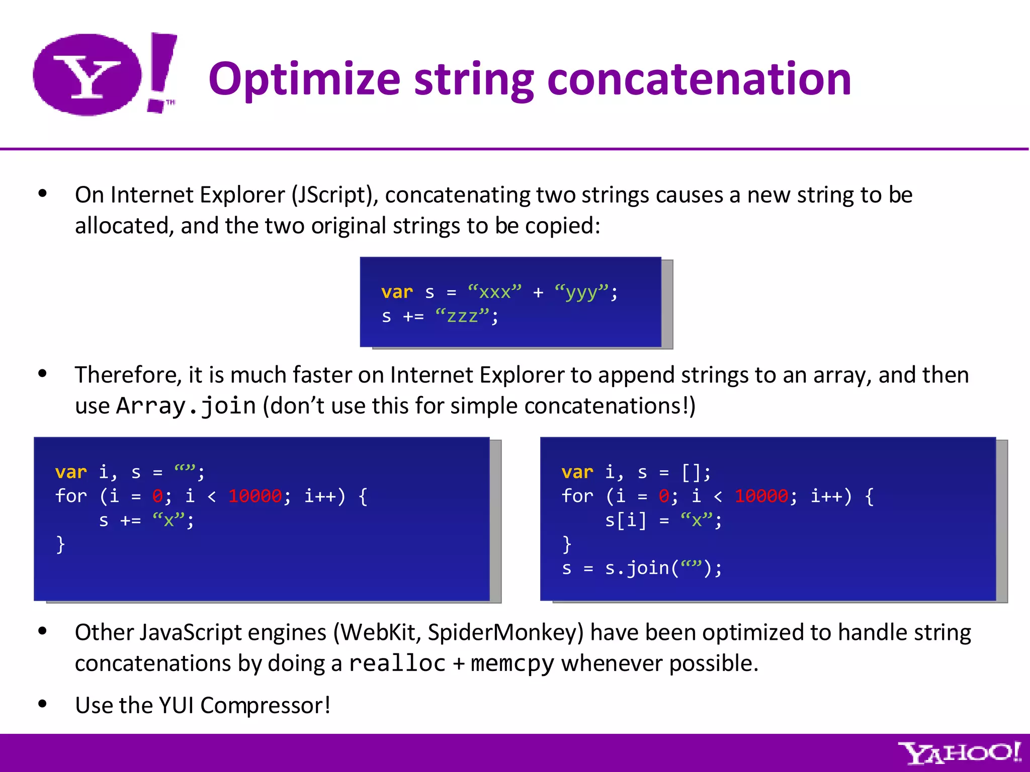 Optimize string concatenation On Internet Explorer (JScript), concatenating two strings causes a new string to be allocated, and the two original strings to be copied: var  s =  “xxx”  +  “yyy” ; s +=  “zzz” ; Therefore, it is much faster on Internet Explorer to append strings to an array, and then use  Array.join  (don’t use this for simple concatenations!) var  i, s =  “” ; for (i =  0 ; i <  10000 ; i++) { s +=  “x” ; } var  i, s = []; for (i =  0 ; i <  10000 ; i++) { s[i] =  “x” ; } s = s.join( “” ); Other JavaScript engines (WebKit, SpiderMonkey) have been optimized to handle string concatenations by doing a  realloc  +  memcpy  whenever possible. Use the YUI Compressor! 