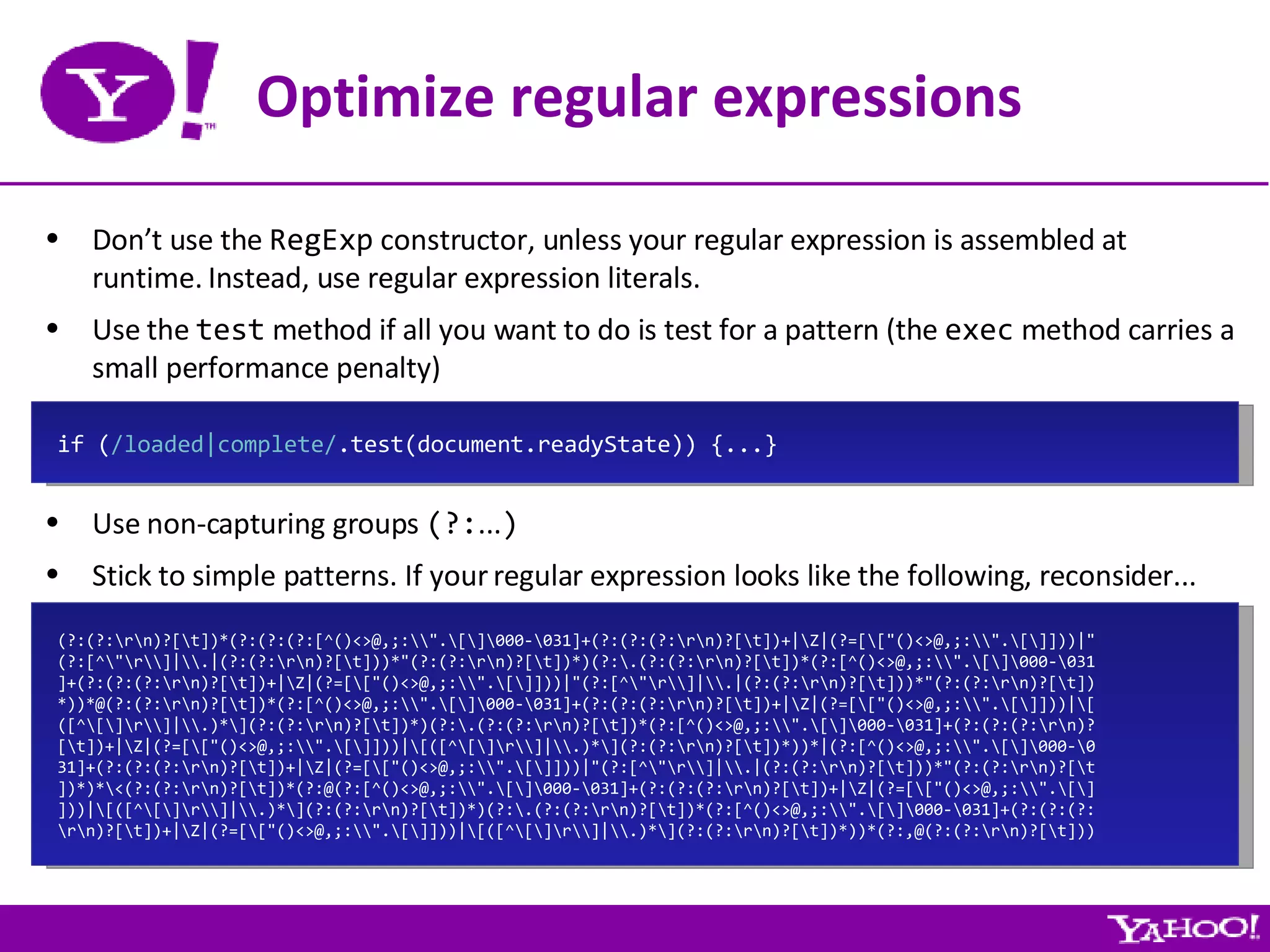 Optimize regular expressions Don’t use the  RegExp  constructor, unless your regular expression is assembled at runtime. Instead, use regular expression literals. Use the  test  method if all you want to do is test for a pattern (the  exec  method carries a small performance penalty) Use non-capturing groups  (?: ... ) Stick to simple patterns. If your regular expression looks like the following, reconsider... if ( /loaded|complete/ .test(document.readyState)) {...} (?:(?:\r\n)?[\t])*(?:(?:(?:[^()<>@,;:\\&quot;.\[\]\000-\031]+(?:(?:(?:\r\n)?[\t])+|\Z|(?=[\[&quot;()<>@,;:\\&quot;.\[\]]))|&quot; (?:[^\&quot;\r\\]|\\.|(?:(?:\r\n)?[\t]))*&quot;(?:(?:\r\n)?[\t])*)(?:\.(?:(?:\r\n)?[\t])*(?:[^()<>@,;:\\&quot;.\[\]\000-\031 ]+(?:(?:(?:\r\n)?[\t])+|\Z|(?=[\[&quot;()<>@,;:\\&quot;.\[\]]))|&quot;(?:[^\&quot;\r\\]|\\.|(?:(?:\r\n)?[\t]))*&quot;(?:(?:\r\n)?[\t]) *))*@(?:(?:\r\n)?[\t])*(?:[^()<>@,;:\\&quot;.\[\]\000-\031]+(?:(?:(?:\r\n)?[\t])+|\Z|(?=[\[&quot;()<>@,;:\\&quot;.\[\]]))|\[ ([^\[\]\r\\]|\\.)*\](?:(?:\r\n)?[\t])*)(?:\.(?:(?:\r\n)?[\t])*(?:[^()<>@,;:\\&quot;.\[\]\000-\031]+(?:(?:(?:\r\n)? [\t])+|\Z|(?=[\[&quot;()<>@,;:\\&quot;.\[\]]))|\[([^\[\]\r\\]|\\.)*\](?:(?:\r\n)?[\t])*))*|(?:[^()<>@,;:\\&quot;.\[\]\000-\0 31]+(?:(?:(?:\r\n)?[\t])+|\Z|(?=[\[&quot;()<>@,;:\\&quot;.\[\]]))|&quot;(?:[^\&quot;\r\\]|\\.|(?:(?:\r\n)?[\t]))*&quot;(?:(?:\r\n)?[\t ])*)*\<(?:(?:\r\n)?[\t])*(?:@(?:[^()<>@,;:\\&quot;.\[\]\000-\031]+(?:(?:(?:\r\n)?[\t])+|\Z|(?=[\[&quot;()<>@,;:\\&quot;.\[\] ]))|\[([^\[\]\r\\]|\\.)*\](?:(?:\r\n)?[\t])*)(?:\.(?:(?:\r\n)?[\t])*(?:[^()<>@,;:\\&quot;.\[\]\000-\031]+(?:(?:(?: \r\n)?[\t])+|\Z|(?=[\[&quot;()<>@,;:\\&quot;.\[\]]))|\[([^\[\]\r\\]|\\.)*\](?:(?:\r\n)?[\t])*))*(?:,@(?:(?:\r\n)?[\t])) 