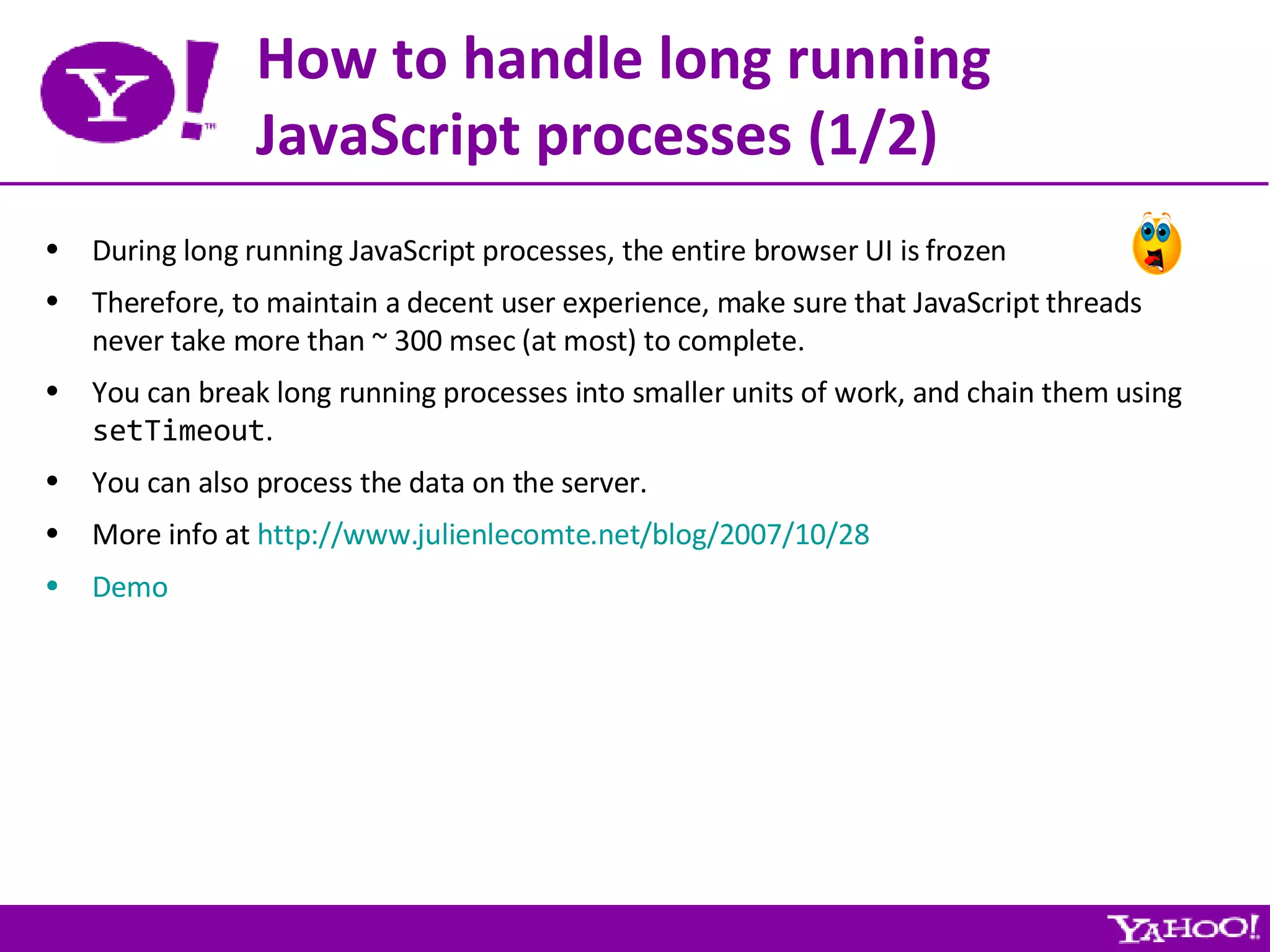 How to handle long running JavaScript processes (1/2) During long running JavaScript processes, the entire browser UI is frozen Therefore, to maintain a decent user experience, make sure that JavaScript threads never take more than ~ 300 msec (at most) to complete. You can break long running processes into smaller units of work, and chain them using  setTimeout . You can also process the data on the server. More info at  http://www.julienlecomte.net/blog/2007/10/28 Demo 