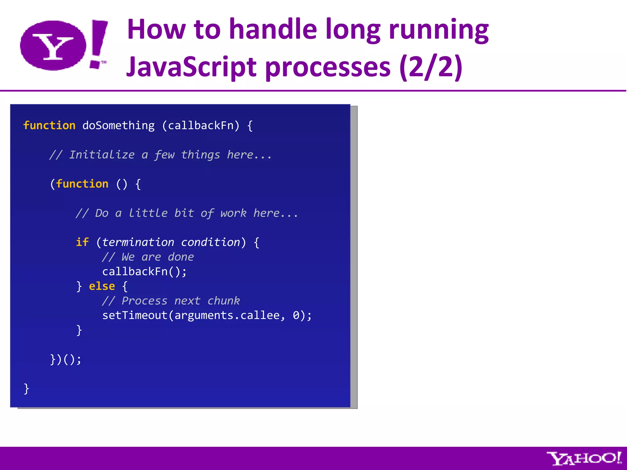 How to handle long running JavaScript processes (2/2) function  doSomething (callbackFn) { // Initialize a few things here... ( function  () { // Do a little bit of work here... if  ( termination condition ) { // We are done callbackFn(); }  else  { // Process next chunk setTimeout(arguments.callee, 0); } })(); } 