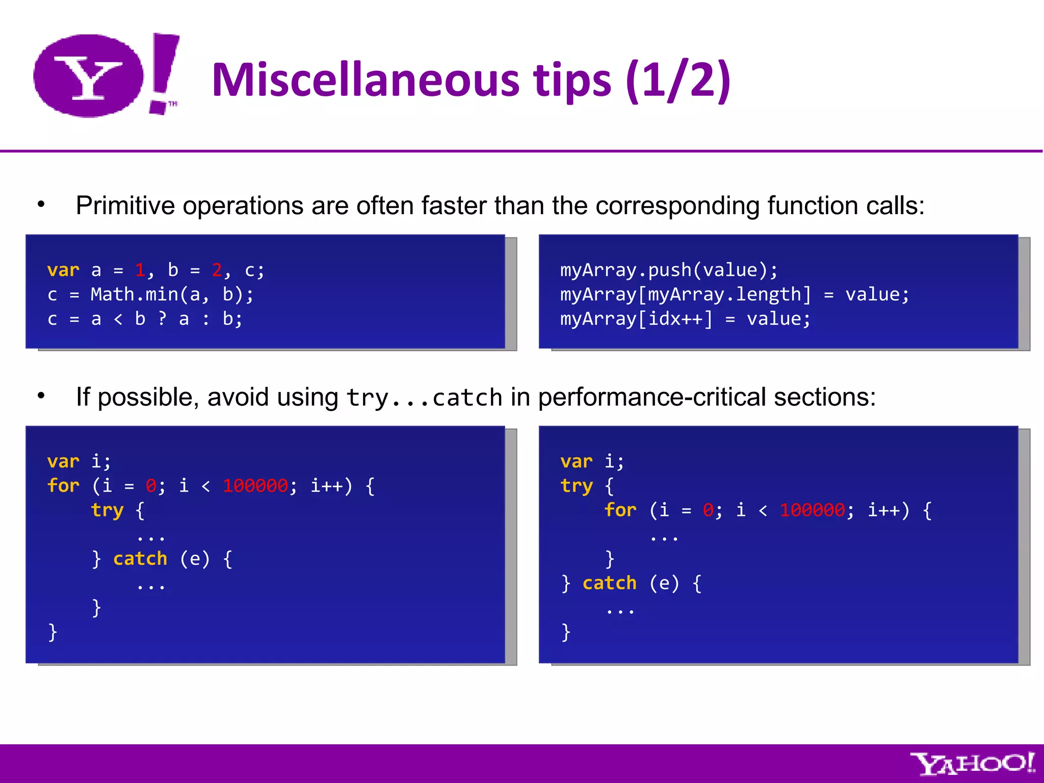Miscellaneous tips (1/2) Primitive operations are often faster than the corresponding function calls: var  a =  1 , b =  2 , c; c = Math.min(a, b); c = a < b ? a : b; If possible, avoid using  try...catch  in performance-critical sections: var  i; for  (i =  0 ; i <  100000 ; i++) { try  { ... }  catch  (e) { ... } } var  i; try  { for  (i =  0 ; i <  100000 ; i++) { ... } }  catch  (e) { ... } myArray.push(value); myArray[myArray.length] = value; myArray[idx++] = value; 