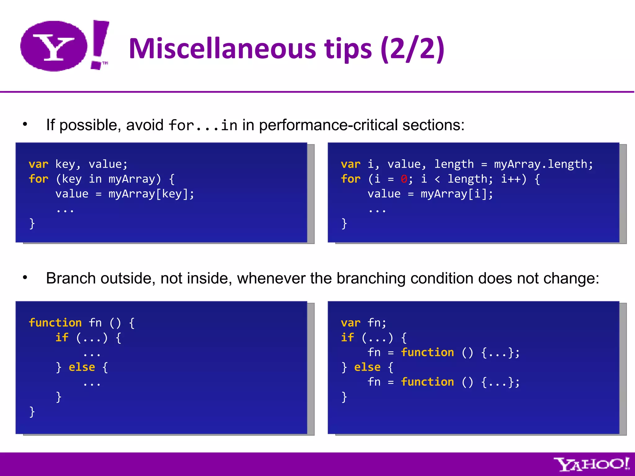 Miscellaneous tips (2/2) If possible, avoid  for...in  in performance-critical sections: var  key, value; for  (key in myArray) { value = myArray[key]; ... } var  i, value, length = myArray.length; for  (i =  0 ; i < length; i++) { value = myArray[i]; ... } Branch outside, not inside, whenever the branching condition does not change: function  fn () { if  (...) { ... }  else  { ... } } var  fn; if  (...) { fn =  function  () {...}; }  else  { fn =  function  () {...}; } 