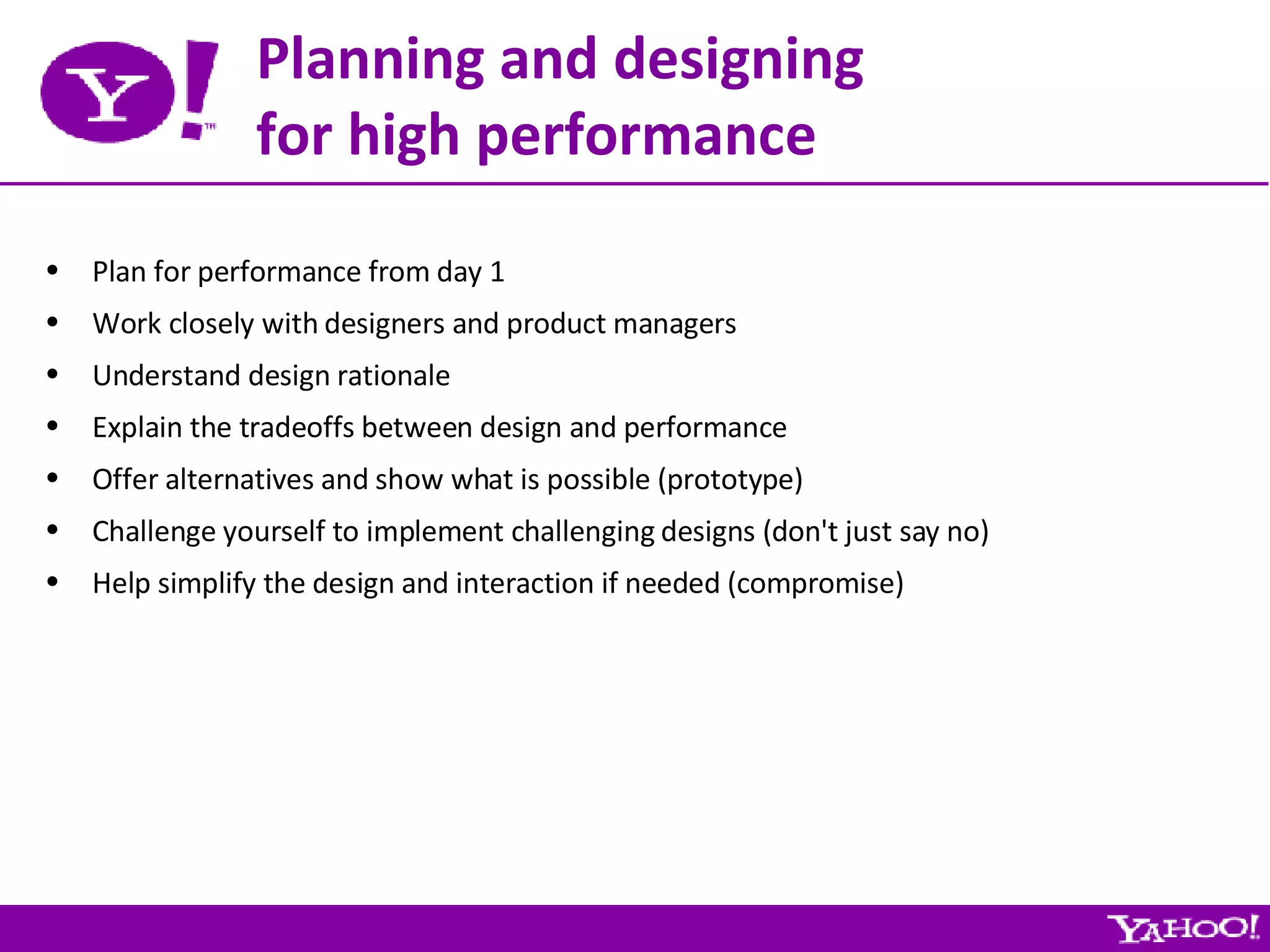 Planning and designing for high performance Plan for performance from day 1 Work closely with designers and product managers Understand design rationale Explain the tradeoffs between design and performance Offer alternatives and show what is possible (prototype) Challenge yourself to implement challenging designs (don't just say no) Help simplify the design and interaction if needed (compromise) 