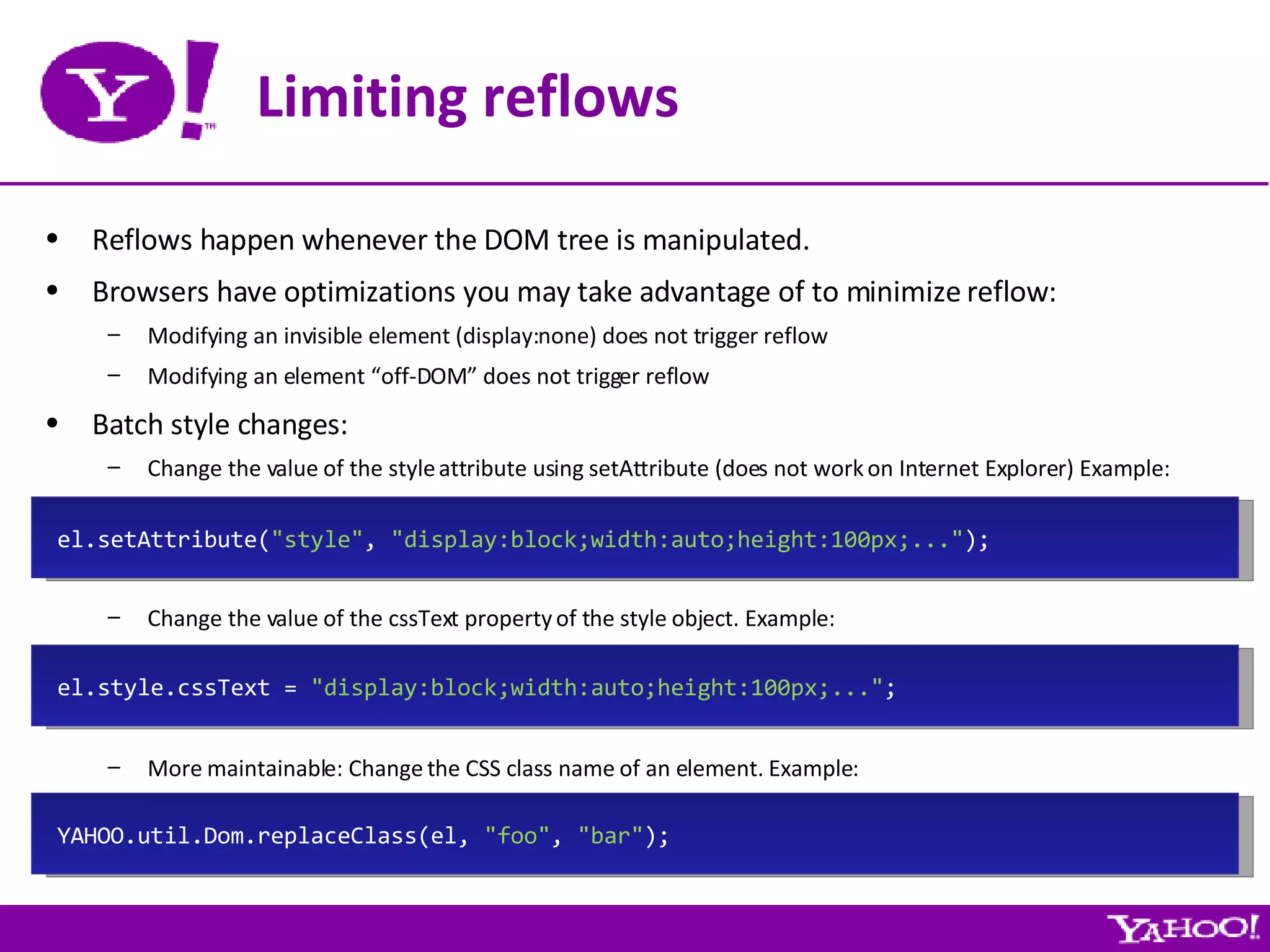 Limiting reflows Reflows happen whenever the DOM tree is manipulated. Browsers have optimizations you may take advantage of to minimize reflow: Modifying an invisible element (display:none) does not trigger reflow Modifying an element “off-DOM” does not trigger reflow Batch style changes: Change the value of the style attribute using setAttribute (does not work on Internet Explorer) Example: Change the value of the cssText property of the style object. Example: More maintainable: Change the CSS class name of an element. Example: el.style.cssText =  &quot;display:block;width:auto;height:100px;...&quot; ; YAHOO.util.Dom.replaceClass(el,  &quot;foo&quot; ,  &quot;bar&quot; ); el.setAttribute( &quot;style&quot; ,  &quot;display:block;width:auto;height:100px;...&quot; ); 
