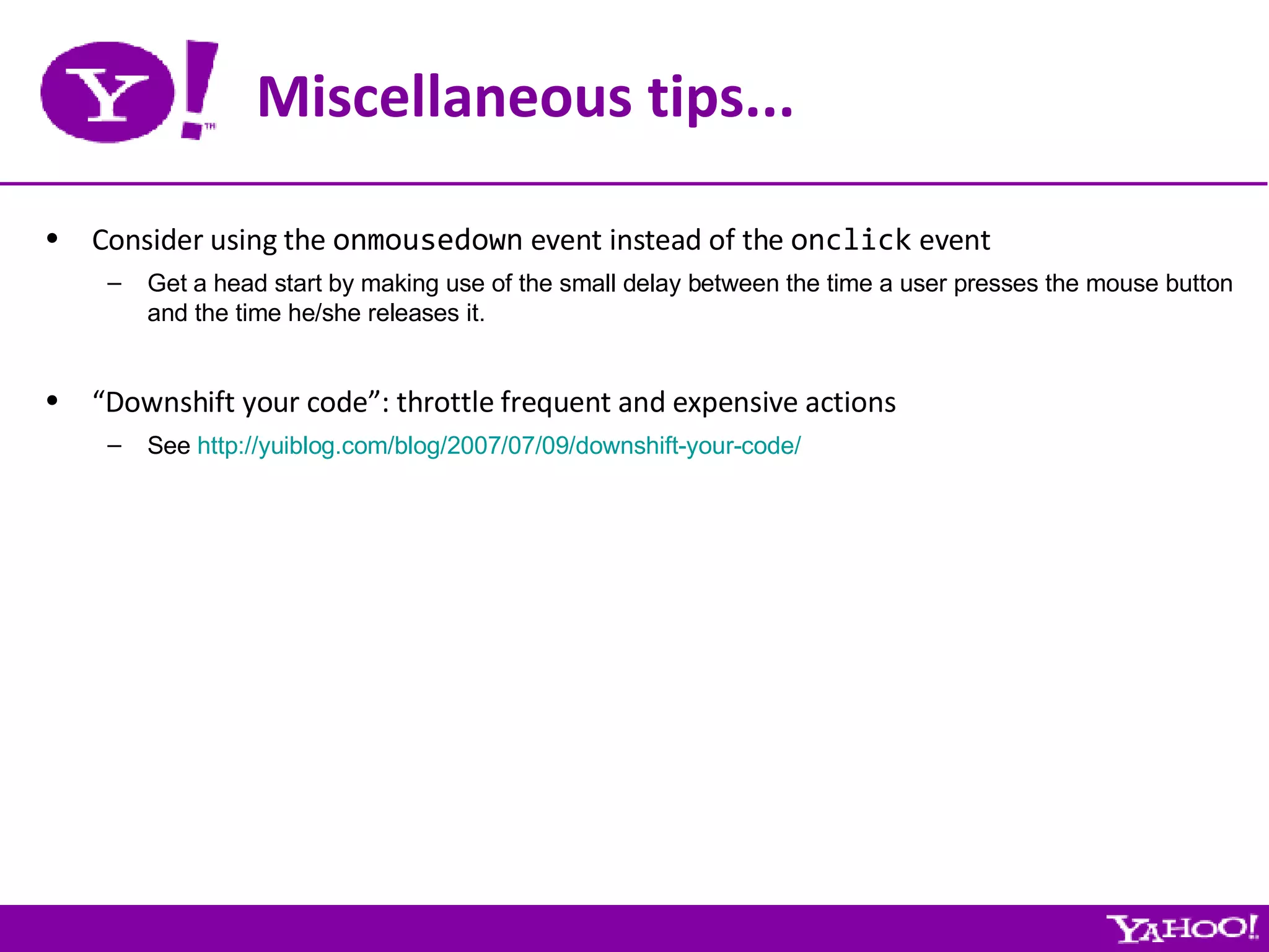 Miscellaneous tips... Consider using the  onmousedown  event instead of the  onclick  event Get a head start by making use of the small delay between the time a user presses the mouse button and the time he/she releases it. “ Downshift your code”: throttle frequent and expensive actions See  http://yuiblog.com/blog/2007/07/09/downshift-your-code/ 