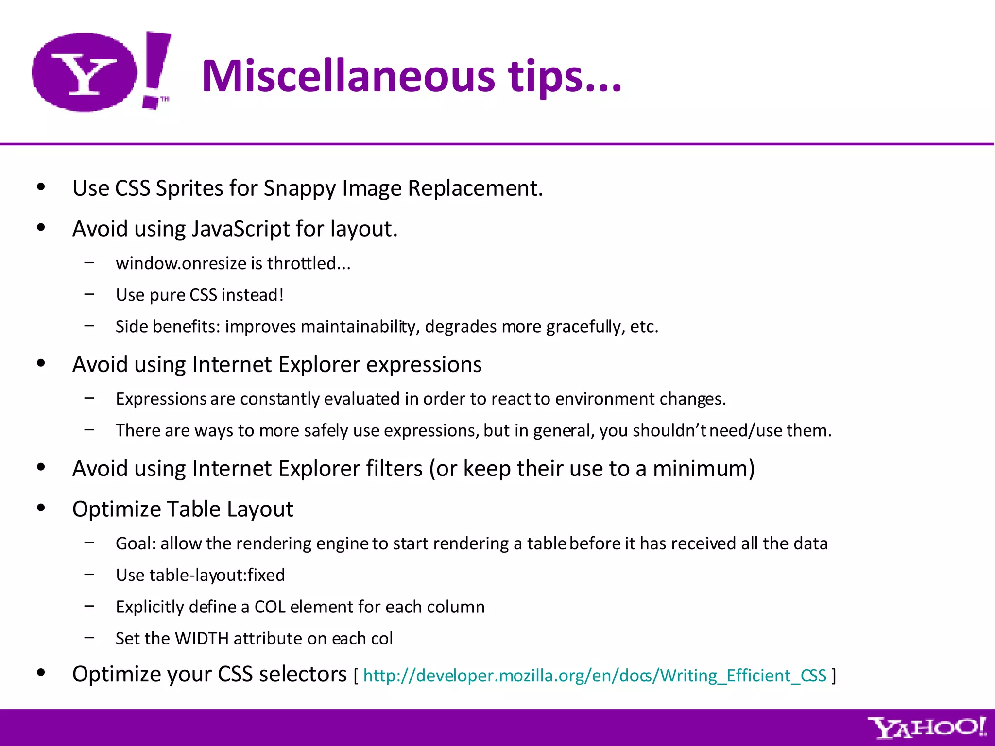 Miscellaneous tips... Use CSS Sprites for Snappy Image Replacement. Avoid using JavaScript for layout. window.onresize is throttled... Use pure CSS instead! Side benefits: improves maintainability, degrades more gracefully, etc. Avoid using Internet Explorer expressions Expressions are constantly evaluated in order to react to environment changes. There are ways to more safely use expressions, but in general, you shouldn’t need/use them. Avoid using Internet Explorer filters (or keep their use to a minimum) Optimize Table Layout Goal: allow the rendering engine to start rendering a table before it has received all the data Use table-layout:fixed Explicitly define a COL element for each column Set the WIDTH attribute on each col Optimize your CSS selectors  [  http://developer.mozilla.org/en/docs/Writing_Efficient_CSS  ] 