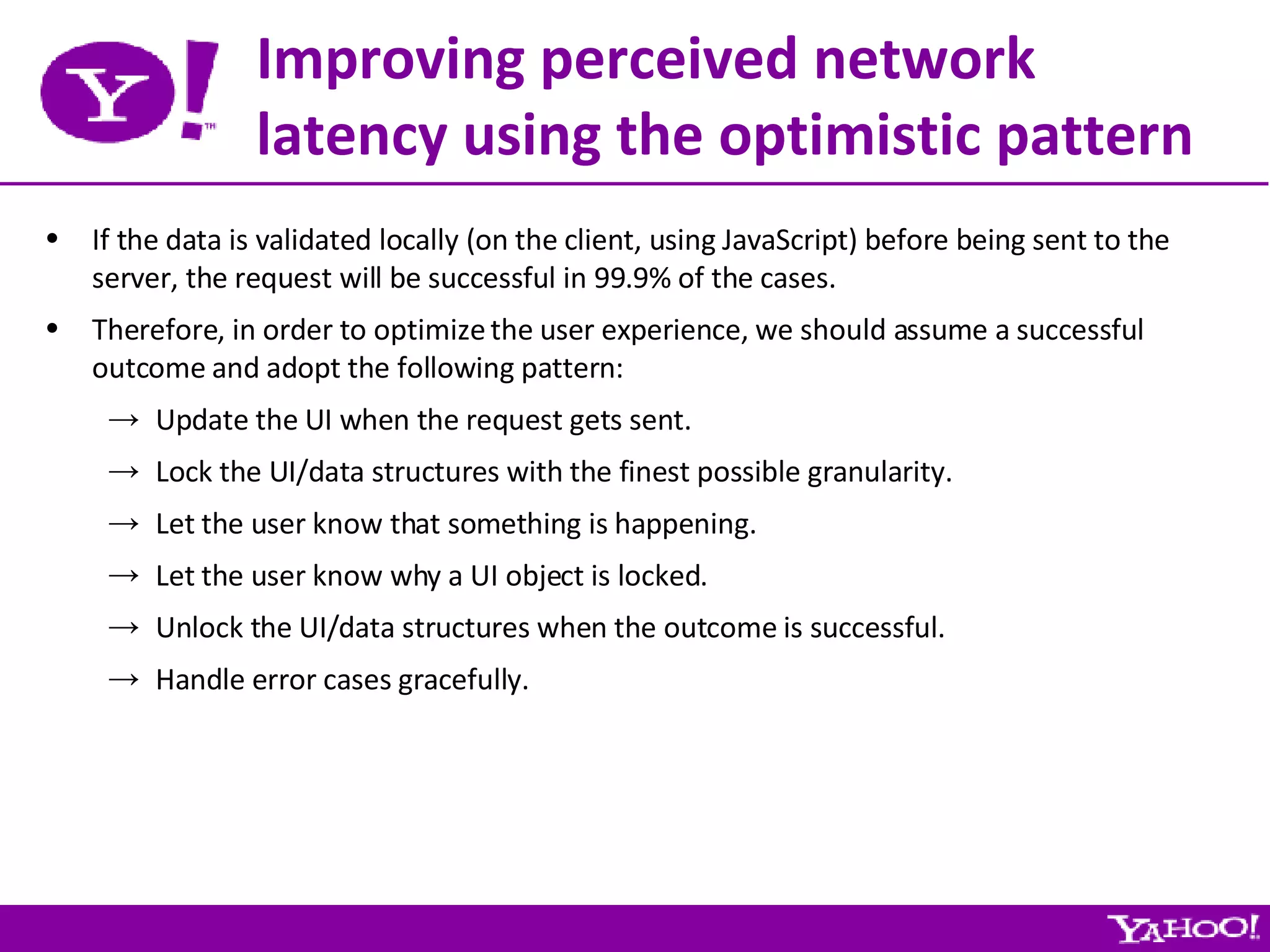 Improving perceived network latency using the optimistic pattern If the data is validated locally (on the client, using JavaScript) before being sent to the server, the request will be successful in 99.9% of the cases. Therefore, in order to optimize the user experience, we should assume a successful outcome and adopt the following pattern: Update the UI when the request gets sent. Lock the UI/data structures with the finest possible granularity. Let the user know that something is happening. Let the user know why a UI object is locked. Unlock the UI/data structures when the outcome is successful. Handle error cases gracefully. 