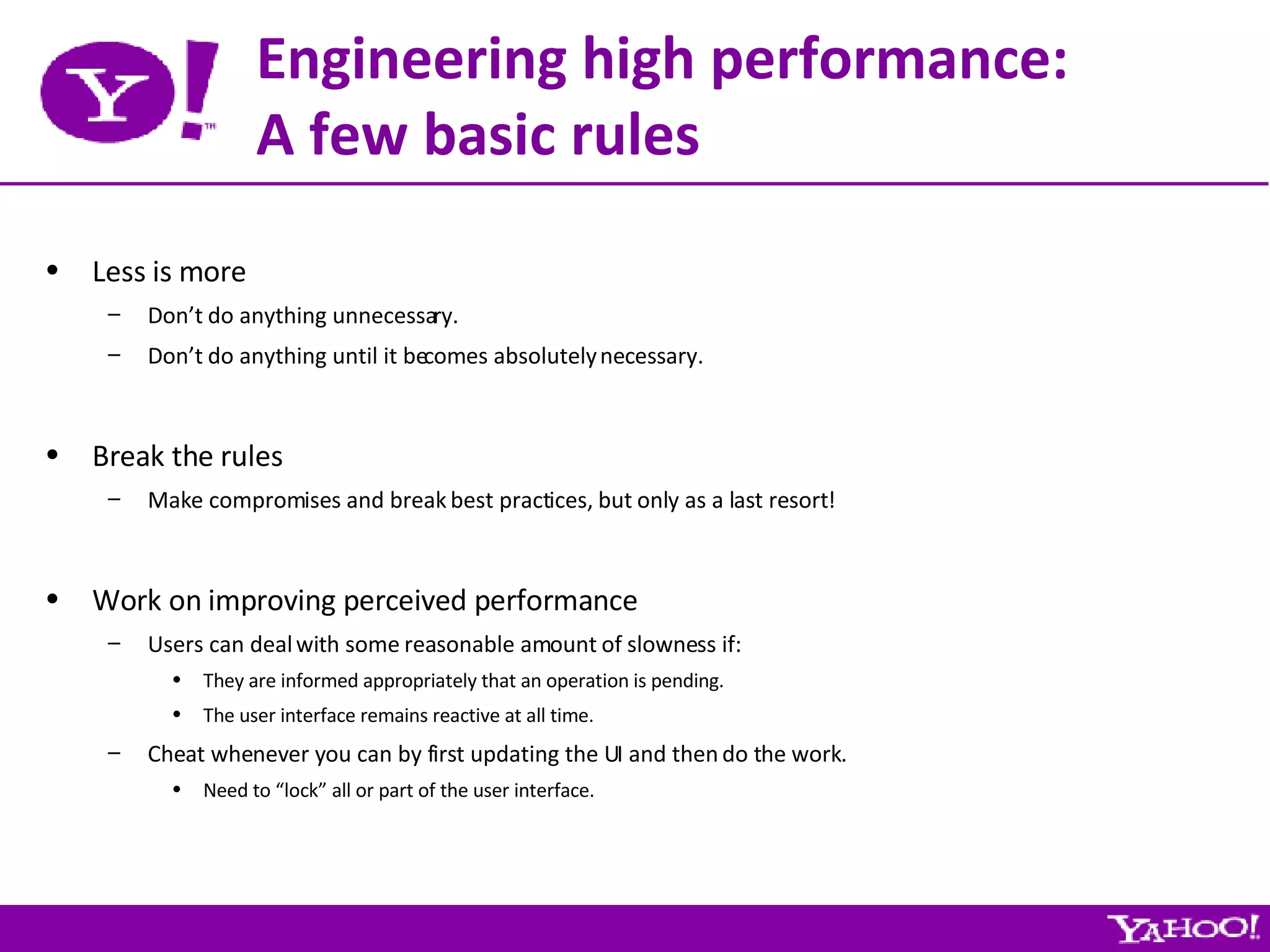 Engineering high performance: A few basic rules Less is more Don’t do anything unnecessary. Don’t do anything until it becomes absolutely necessary. Break the rules Make compromises and break best practices, but only as a last resort! Work on improving perceived performance Users can deal with some reasonable amount of slowness if: They are informed appropriately that an operation is pending. The user interface remains reactive at all time. Cheat whenever you can by first updating the UI and then do the work. Need to “lock” all or part of the user interface. 