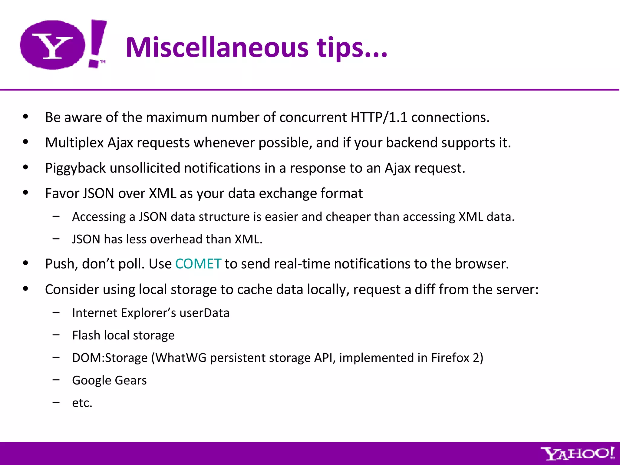 Miscellaneous tips... Be aware of the maximum number of concurrent HTTP/1.1 connections. Multiplex Ajax requests whenever possible, and if your backend supports it. Piggyback unsollicited notifications in a response to an Ajax request. Favor JSON over XML as your data exchange format Accessing a JSON data structure is easier and cheaper than accessing XML data. JSON has less overhead than XML. Push, don’t poll. Use  COMET  to send real-time notifications to the browser. Consider using local storage to cache data locally, request a diff from the server: Internet Explorer’s userData Flash local storage DOM:Storage (WhatWG persistent storage API, implemented in Firefox 2) Google Gears etc. 