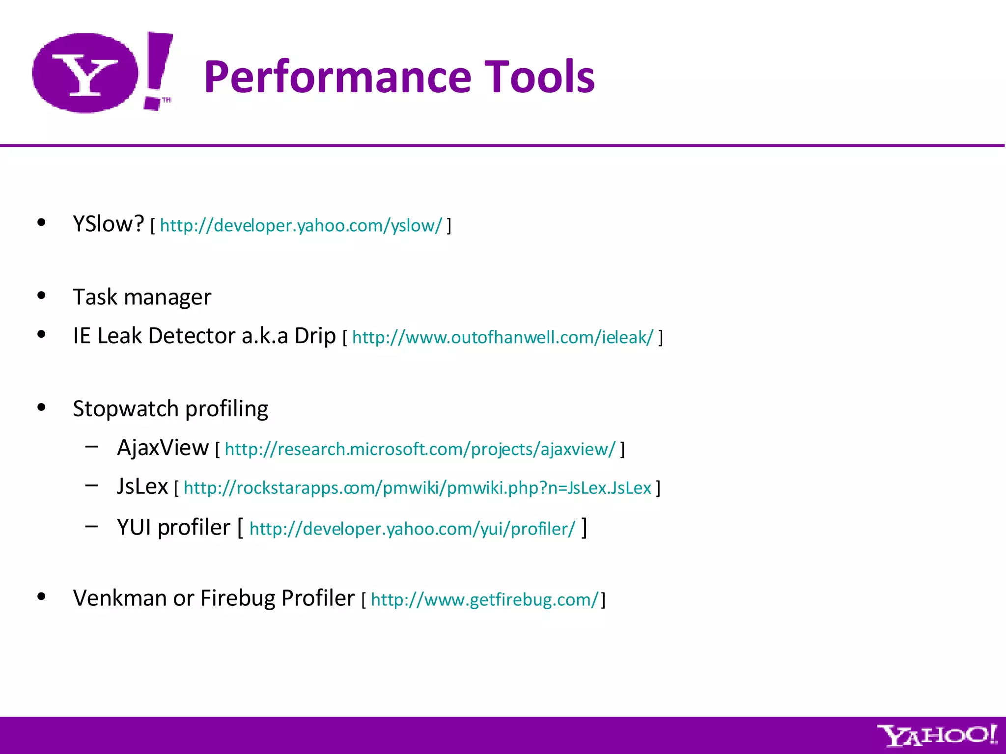Performance Tools YSlow?  [  http://developer.yahoo.com/yslow/  ] Task manager IE Leak Detector a.k.a Drip  [  http://www.outofhanwell.com/ieleak/  ] Stopwatch profiling AjaxView  [  http://research.microsoft.com/projects/ajaxview/  ] JsLex  [  http://rockstarapps.com/pmwiki/pmwiki.php?n=JsLex.JsLex  ] YUI profiler [  http://developer.yahoo.com/yui/profiler/  ] Venkman or Firebug Profiler  [  http://www.getfirebug.com/  ] 