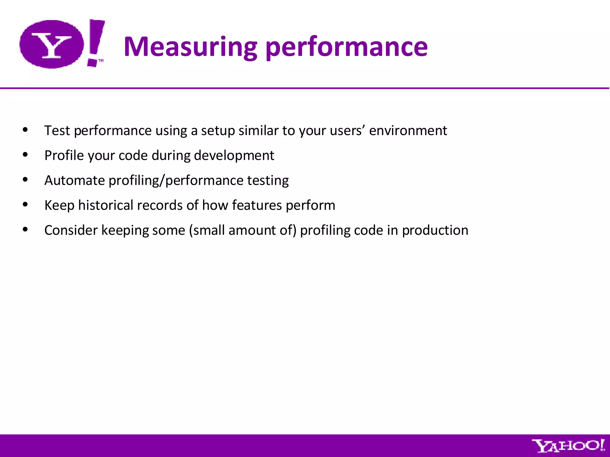 Measuring performance Test performance using a setup similar to your users’ environment Profile your code during development Automate profiling/performance testing Keep historical records of how features perform Consider keeping some (small amount of) profiling code in production 