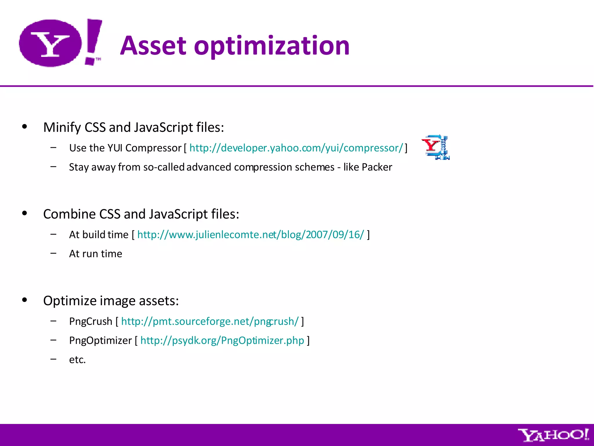 Asset optimization Minify CSS and JavaScript files: Use the YUI Compressor [  http://developer.yahoo.com/yui/compressor/  ] Stay away from so-called advanced compression schemes - like Packer Combine CSS and JavaScript files: At build time [  http://www.julienlecomte.net/blog/2007/09/16/  ] At run time Optimize image assets: PngCrush [  http://pmt.sourceforge.net/pngcrush/  ] PngOptimizer [  http://psydk.org/PngOptimizer.php  ] etc. 