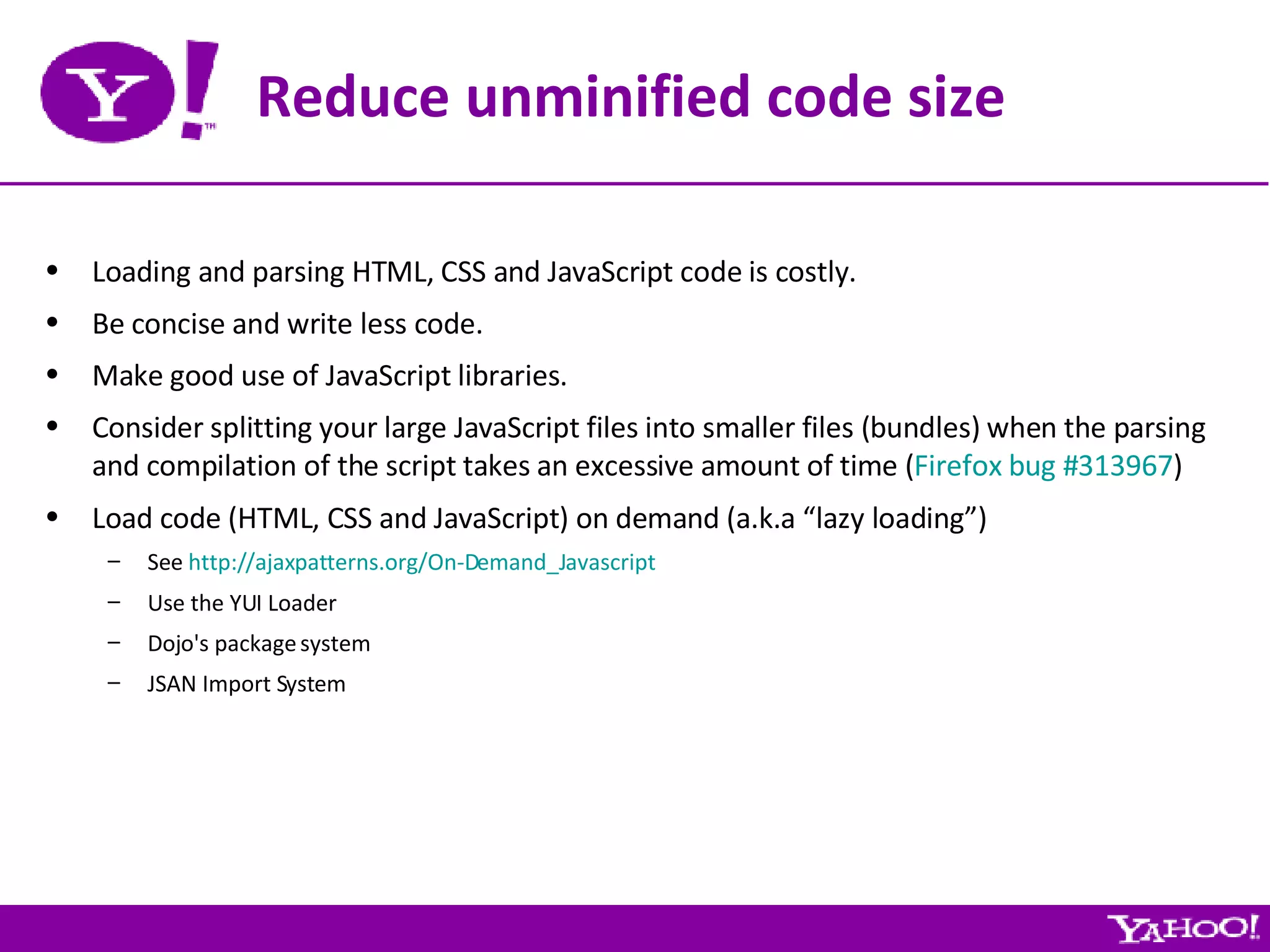 Reduce unminified code size Loading and parsing HTML, CSS and JavaScript code is costly. Be concise and write less code. Make good use of JavaScript libraries. Consider splitting your large JavaScript files into smaller files (bundles) when the parsing and compilation of the script takes an excessive amount of time ( Firefox bug #313967 ) Load code (HTML, CSS and JavaScript) on demand (a.k.a “lazy loading”) See  http://ajaxpatterns.org/On-Demand_Javascript Use the YUI Loader Dojo's package system JSAN Import System 