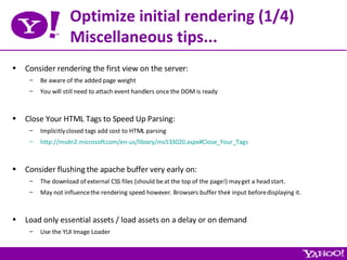 Optimize initial rendering (1/4) Miscellaneous tips... Consider rendering the first view on the server: Be aware of the added page weight You will still need to attach event handlers once the DOM is ready Close Your HTML Tags to Speed Up Parsing: Implicitly closed tags add cost to HTML parsing http://msdn2.microsoft.com/en-us/library/ms533020.aspx#Close_Your_Tags Consider flushing the apache buffer very early on: The download of external CSS files (should be at the top of the page!) may get a head start. May not influence the rendering speed however. Browsers buffer their input before displaying it. Load only essential assets / load assets on a delay or on demand Use the YUI Image Loader 
