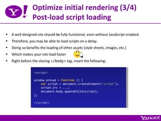 Optimize initial rendering (3/4) Post-load script loading A well designed site should be fully functional, even without JavaScript enabled. Therefore, you may be able to load scripts on a delay. Doing so benefits the loading of other assets (style sheets, images, etc.) Which makes your site load faster Right before the closing  </body>  tag, insert the following: <script> window.onload =  function  () { var  script = document.createElement( &quot;script&quot; ); script.src = ...; document.body.appendChild(script); }; </script> 