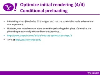 Optimize initial rendering (4/4) Conditional preloading Preloading assets (JavaScript, CSS, Images, etc.) has the potential to really enhance the user experience. However, one must be smart about when the preloading takes place. Otherwise, the preloading may actually worsen the user experience... http://www.sitepoint.com/article/web-site-optimization-steps/3 Try it at  http://search.yahoo.com/ 