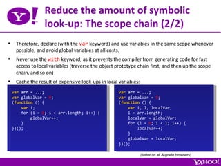 Reduce the amount of symbolic look-up: The scope chain (2/2) Therefore, declare (with the  var  keyword) and use variables in the same scope whenever possible, and avoid global variables at all costs. Never use the  with  keyword, as it prevents the compiler from generating code for fast access to local variables (traverse the object prototype chain first, and then up the scope chain, and so on) Cache the result of expensive look-ups in local variables: var  arr = ...; var  globalVar =  0 ; ( function  () { var  i; for (i =  0 ; i < arr.length; i++) { globalVar++; } })(); var  arr = ...; var  globalVar =  0 ; ( function  () { var  i, l, localVar; l = arr.length; localVar = globalVar; for (i =  0 ; i < l; i++) { localVar++; } globalVar = localVar; })(); (faster on all A-grade browsers) 