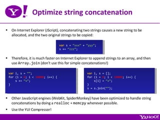 Optimize string concatenation On Internet Explorer (JScript), concatenating two strings causes a new string to be allocated, and the two original strings to be copied: var  s =  “xxx”  +  “yyy” ; s +=  “zzz” ; Therefore, it is much faster on Internet Explorer to append strings to an array, and then use  Array.join  (don’t use this for simple concatenations!) var  i, s =  “” ; for (i =  0 ; i <  10000 ; i++) { s +=  “x” ; } var  i, s = []; for (i =  0 ; i <  10000 ; i++) { s[i] =  “x” ; } s = s.join( “” ); Other JavaScript engines (WebKit, SpiderMonkey) have been optimized to handle string concatenations by doing a  realloc  +  memcpy  whenever possible. Use the YUI Compressor! 