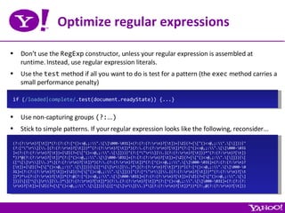 Optimize regular expressions Don’t use the  RegExp  constructor, unless your regular expression is assembled at runtime. Instead, use regular expression literals. Use the  test  method if all you want to do is test for a pattern (the  exec  method carries a small performance penalty) Use non-capturing groups  (?: ... ) Stick to simple patterns. If your regular expression looks like the following, reconsider... if ( /loaded|complete/ .test(document.readyState)) {...} (?:(?:\r\n)?[\t])*(?:(?:(?:[^()<>@,;:\\&quot;.\[\]\000-\031]+(?:(?:(?:\r\n)?[\t])+|\Z|(?=[\[&quot;()<>@,;:\\&quot;.\[\]]))|&quot; (?:[^\&quot;\r\\]|\\.|(?:(?:\r\n)?[\t]))*&quot;(?:(?:\r\n)?[\t])*)(?:\.(?:(?:\r\n)?[\t])*(?:[^()<>@,;:\\&quot;.\[\]\000-\031 ]+(?:(?:(?:\r\n)?[\t])+|\Z|(?=[\[&quot;()<>@,;:\\&quot;.\[\]]))|&quot;(?:[^\&quot;\r\\]|\\.|(?:(?:\r\n)?[\t]))*&quot;(?:(?:\r\n)?[\t]) *))*@(?:(?:\r\n)?[\t])*(?:[^()<>@,;:\\&quot;.\[\]\000-\031]+(?:(?:(?:\r\n)?[\t])+|\Z|(?=[\[&quot;()<>@,;:\\&quot;.\[\]]))|\[ ([^\[\]\r\\]|\\.)*\](?:(?:\r\n)?[\t])*)(?:\.(?:(?:\r\n)?[\t])*(?:[^()<>@,;:\\&quot;.\[\]\000-\031]+(?:(?:(?:\r\n)? [\t])+|\Z|(?=[\[&quot;()<>@,;:\\&quot;.\[\]]))|\[([^\[\]\r\\]|\\.)*\](?:(?:\r\n)?[\t])*))*|(?:[^()<>@,;:\\&quot;.\[\]\000-\0 31]+(?:(?:(?:\r\n)?[\t])+|\Z|(?=[\[&quot;()<>@,;:\\&quot;.\[\]]))|&quot;(?:[^\&quot;\r\\]|\\.|(?:(?:\r\n)?[\t]))*&quot;(?:(?:\r\n)?[\t ])*)*\<(?:(?:\r\n)?[\t])*(?:@(?:[^()<>@,;:\\&quot;.\[\]\000-\031]+(?:(?:(?:\r\n)?[\t])+|\Z|(?=[\[&quot;()<>@,;:\\&quot;.\[\] ]))|\[([^\[\]\r\\]|\\.)*\](?:(?:\r\n)?[\t])*)(?:\.(?:(?:\r\n)?[\t])*(?:[^()<>@,;:\\&quot;.\[\]\000-\031]+(?:(?:(?: \r\n)?[\t])+|\Z|(?=[\[&quot;()<>@,;:\\&quot;.\[\]]))|\[([^\[\]\r\\]|\\.)*\](?:(?:\r\n)?[\t])*))*(?:,@(?:(?:\r\n)?[\t])) 